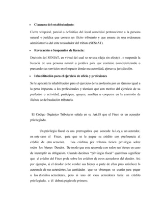 •    Clausura del establecimiento:

Cierre temporal, parcial o definitivo del local comercial perteneciente a la persona
natural o jurídica que comete un ilícito tributario y que emana de una ordenanza
administrativa del ente recaudador del tributo (SENIAT).

•    Revocación o Suspensión de licencia:

Decisión del SENIAT, en virtud del cual se revoca (deja sin efecto) , o suspende la
licencia de una persona natural o jurídica para que continúe comercializando o
prestando sus servicios en el espacio donde esa autoridad, ejerce su jurisdicción.

•    Inhabilitación para el ejercicio de oficio y profesiones

Se le aplicará la inhabilitación para el ejercicio de la profesión por un término igual a
la pena impuesta, a los profesionales y técnicos que con motivo del ejercicio de su
profesión o actividad, participen, apoyen, auxilien o cooperen en la comisión de
ilícitos de defraudación tributaria.



    El Código Orgánico Tributario señala en su Art.68 que el Fisco es un acreedor
privilegiado.


         Un privilegio fiscal es una prerrogativa que concede la Ley a un acreedor,
en este caso el     Fisco,   para que se le pague su crédito con preferencia al
crédito de otro acreedor.        Los créditos por tributos tienen privilegio sobre
todos los bienes Deudor. De modo que este responde con todos sus bienes en caso
de incumplir su obligación. Cuando decimos “privilegio fiscal” queremos significar
que el crédito del Fisco prela sobre los créditos de otros acreedores del deudor. Así
por ejemplo, si el deudor debe vender sus bienes o parte de ellos para satisfacer la
acreencia de sus acreedores, las cantidades que se obtengan se usarán para pagar
a los distintos acreedores, pero si uno de esos acreedores tiene un crédito
privilegiado, a él deberá pagársele primero.
 