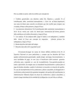 Pero su crédito no prela sobre los créditos por concepto de:


•   Créditos garantizados con derechos reales (Ej. Hipoteca y prenda). Si el
contribuyente debe suministrar mensualmente a favor de un banco hipotecario
una suma de dinero para cancelar un préstamo que éste recibió para comprar una
vivienda, el banco cobra primero y luego el Fisco.
• Las pensiones alimenticias. Si el contribuyente debe suministrar mensualmente a
favor de un menor, una suma de dinero para manutención del mismo, primero
debe satisfacerse tal crédito alimentario y luego al Fisco.
• Los salarios. Si una empresa debe pagar el salario a sus trabajadores, y también
debe   dinero al Fisco por concepto de impuestos,                cobrarán primero los
trabajadores y luego el Fisco.
• Demás derechos derivados del trabajo.
• Derechos derivados de la seguridad social.


       Al momento de pagar las sumas de dinero debido, conforme al Art. 45, el
Ejecutivo Nacional en casos particulares, y siempre que los derechos del Fisco
queden suficientemente garantizados puede otorgar prorrogas, fraccionamientos, u
otras facilidades de pago, en esto caso el beneficiario debe constituir garantías
suficientes para responder en caso de incumplimiento. Esas garantías pueden ser
reales o personales. En ningún caso se concederán fraccionamientos o plazos para el
pago de deudas atrasadas, cuando el solicitante se encuentre en situación de quiebra.
En caso de incumplimiento de las condiciones y plazos concedidos, de desaparición o
insuficiencia sobrevenida de las garantías otorgadas o de quiebra del contribuyente, la
Administración Tributaria dejará sin efecto las condiciones o plazos concedidos, y
exigirá el pago inmediato de la totalidad de la obligación a la cual ellos se refieren.
 