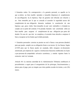 • Garantías reales: En contraposición a la garantía personal, es aquella en la
que se afecta un bien mueble (prenda) o inmueble (hipoteca) al cumplimiento
de una obligación. Ej. la hipoteca; Tipo de garantía real ofrecida con relación a
un   bien inmueble por la que se concede al acreedor la seguridad acerca del
cumplimiento de una obligación dineraria mediante la constitución de una
hipoteca que grave dicho bien inmueble, la cual será realizable si el deudor no
cumple con su parte del contrato. O la prenda; Garantía real constituida sobre un
bien mueble para asegurar el cumplimiento de una obligación por parte del
deudor. En caso de que éste no cumpliese, el acreedor tiene derecho a enajenar el
bien y recuperar así los fondos que le había prestado.


• Garantías personales: consiste en prestar un aval o fianza a una persona (deudor)
para que pueda cumplir con su obligación frente a un tercero. Ej: las fianzas. Según
el COT, para que la fianza pueda ser aceptada, debe otorgarse en documento
autenticado, por empresas de seguros o instituciones bancarias establecidas en el país
o por personas de comprobada solvencia económica, y estarán vigentes hasta la
extinción total de la deuda.


Artículo 48: La máxima autoridad de la Administración Tributaria establecerá el
procedimiento a seguir para el otorgamiento de las prórrogas, fraccionamientos y
plazos para el pago, pero en ningún caso éstos podrán exceder de treinta y seis (36)
meses.
 