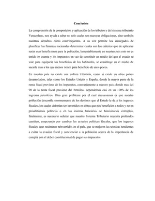 Conclusión

La comprensión de la composición y aplicación de los tributos y del sistema tributario
Venezolano, nos ayuda a saber no solo cuales son nuestras obligaciones, sino también
nuestros derechos como contribuyentes. A su vez permite los encargados de
planificar las finanzas nacionales determinar cuales son los criterios que de aplicarse
serán mas beneficiosos para la población, lamentablemente en nuestro país esto no es
tenido en cuenta y los impuestos en vez de constituir un medio del que el estado se
vale para equiparar los beneficios de los habitantes, se constituye en el medio de
sacarle mas a los que menos tienen para beneficio de unos pocos.

En nuestro país no existe una cultura tributaria, como si existe en otros países
desarrollados, tales como los Estados Unidos y España, donde la mayor parte de la
renta fiscal proviene de los impuestos, contrariamente a nuestro país, donde mas del
90 de la renta fiscal proviene del Petróleo, dependemos casi en un 100% de los
ingresos petroleros. Otro gran problema por el cual atravesamos es que nuestra
población desconfía enormemente de los destinos que el Estado le da a los ingresos
fiscales, los cuales deberían ser invertidos en obras que nos beneficien a todos y no en
proselitismos políticos o en las cuentas bancarias de funcionarios corruptos,
finalmente, es necesario señalar que nuestro Sistema Tributario necesita profundos
cambios, empezando por cambiar las actuales políticas fiscales, que los ingresos
fiscales sean realmente reinvertidos en el país, que se mejoren las técnicas tendientes
a evitar la evasión fiscal y concienciar a la población acerca de la importancia de
cumplir con el deber constitucional de pagar sus impuestos
 
