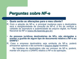 Perguntas sobre NF-e Quais serão as alterações para o meu cliente?   R: Com a adoção da NF-e, a principal mudança para o destinatário será a obrigatoriedade de consulta da NF-e, a fim de verificar a validade da assinatura e autenticidade do arquivo digital, no Portal Nacional da NF-e ( www.nfe.fazenda.gov.br ) As pessoas jurídicas destinatárias de NFe, são obrigadas a manter a guarda de algum tipo de documento relativo a NF-e ou DANFE?   R: Caso a empresa destinatária seja emitente da NF-e, poderá armazenar apenas e tão somente o  arquivo digital  recebido.  Na hipótese do destinatário não ser emissor de NF-e, poderá, manter em arquivo o DANFE relativo a NF-e da operação. 