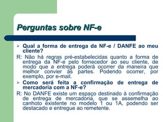 Perguntas sobre NF-e Qual a forma de entrega da NF-e / DANFE ao meu cliente?   R: Não há regras pré-estabelecidas quanto a forma de entrega da NF-e pelo fornecedor ao seu cliente, de modo que a entrega poderá ocorrer da maneira que melhor convier às partes. Podendo ocorrer, por exemplo, por e-mail. Como será feita a confirmação de entrega de mercadoria com a NF-e?   R: No DANFE existe um espaço destinado à confirmação de entrega de mercadoria, que se assemelha ao canhoto existente no modelo 1 ou 1A, podendo ser destacado e entregue ao remetente.  
