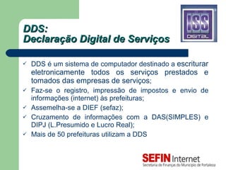 DDS:  Declaração Digital de Serviços DDS é um sistema de computador destinado a  escriturar eletronicamente todos os serviços prestados e tomados das empresas de serviços ; Faz-se o registro, impressão de impostos e envio de informações (internet) às prefeituras; Assemelha-se a DIEF (sefaz); Cruzamento de informações com a DAS(SIMPLES) e DIPJ (L.Presumido e Lucro Real); Mais de 50 prefeituras utilizam a DDS 