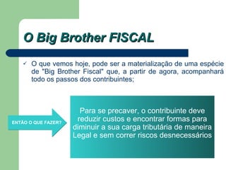 O Big Brother FISCAL O que vemos hoje, pode ser a materialização de uma espécie de "Big Brother Fiscal" que, a partir de agora, acompanhará todo os passos dos contribuintes; ENTÃO O QUE FAZER?   Para se precaver, o contribuinte deve reduzir custos e encontrar formas para diminuir a sua carga tributária de maneira Legal e sem correr riscos desnecessários 