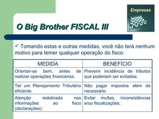 O Big Brother FISCAL III Tomando estas e outras medidas, você não terá nenhum motivo para temer qualquer operação do fisco: Evitar multas, inconsistências e/ou fiscalizações; Atenção redobrada nas informações ao fisco (declarações). Não pagar impostos além do necessário Ter um Planejamento Tributário eficiente. Prevenir incidência de tributos que poderiam ser evitados; Orientar-se bem, antes de realizar operações financeiras.  BENEFÍCIO MEDIDA 