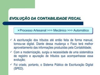 EVOLUÇÃO DA CONTABILIDADE FISCAL A escrituração dos tributos até então feita de forma manual, tornou-se digital. Diante dessa mudança o Fisco terá melhor aproveitamento das informações produzidas pela Contabilidade; Com a modernização, surgiu a necessidade de uma sistemática de registro e apuração de tributos que acompanhasse essa evolução; Foi criado, portanto, o Sistema Público de Escrituração Digital (SPED). Processo Artesanal >>> Mecânico >>> Automático 