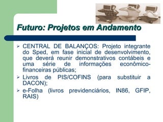 Futuro: Projetos em Andamento CENTRAL DE BALANÇOS: Projeto integrante do Sped, em fase inicial de desenvolvimento, que deverá reunir demonstrativos contábeis e uma série de informações econômico-financeiras públicas; Livros de PIS/COFINS (para substituir a DACON); e-Folha (livros previdenciários, IN86, GFIP, RAIS) 