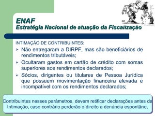 ENAF Estratégia Nacional de atuação da Fiscalização INTIMAÇÃO DE CONTRIBUINTES: Não entregaram a DIRPF, mas são beneficiários de rendimentos tributáveis;  Ocultaram gastos em cartão de crédito com somas superiores aos rendimentos declarados;  Sócios, dirigentes ou titulares de Pessoa Jurídica que possuem movimentação financeira elevada e incompatível com os rendimentos declarados;  Contribuintes nesses parâmetros, devem retificar declarações antes da  Intimação, caso contrário perderão o direito a denúncia espontâne, 
