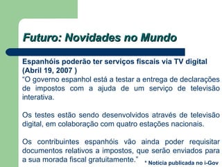 Futuro: Novidades no Mundo Espanhóis poderão ter serviços fiscais via TV digital  (Abril 19, 2007 ) “ O governo espanhol está a testar a entrega de declarações de impostos com a ajuda de um serviço de televisão interativa. Os testes estão sendo desenvolvidos através de televisão digital, em colaboração com quatro estações nacionais. Os contribuintes espanhóis vão ainda poder requisitar documentos relativos a impostos, que serão enviados para a sua morada fiscal gratuitamente.” * Notícia publicada no i-Gov 