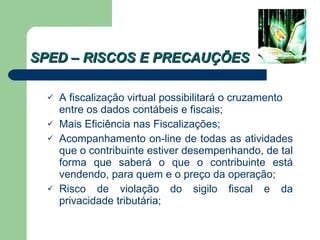 SPED – RISCOS E PRECAUÇÕES A fiscalização virtual possibilitará o cruzamento entre os dados contábeis e fiscais; Mais Eficiência nas Fiscalizações; Acompanhamento on-line de todas as atividades que o contribuinte estiver desempenhando, de tal forma que saberá o que o contribuinte está vendendo, para quem e o preço da operação; Risco de violação do sigilo fiscal e da privacidade tributária; 