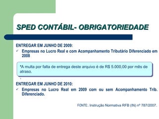 SPED CONTÁBIL- OBRIGATORIEDADE ENTREGAR EM JUNHO DE 2009: Empresas no Lucro Real e com Acompanhamento Tributário Diferenciado em 2008 ENTREGAR EM JUNHO DE 2010: Empresas no Lucro Real em 2009 com ou sem Acompanhamento Trib. Diferenciado. FONTE:.  Instrução Normativa RFB (IN) nº 787/2007. * A multa por falta de entrega deste arquivo é de R$ 5.000,00 por mês de atraso.  . 