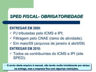 SPED FISCAL- OBRIGATORIEDADE ENTREGAR EM 2009: PJ tributadas pelo ICMS e IPI; Filtragem pelo CNAE (ramo de atividade); Em maio/09 (arquivos de janeiro à abril/09) ENTREGAR EM 2010: Todos os contribuintes do ICMS e IPI (site SPED); O envio deste arquivo é mensal, não tendo multa inicialmente por atraso  na entrega, mas a empresa fica com algumas restrições. * 