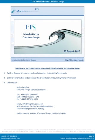 FIS Introduction to Container Swaps




                              Welcome to the Freight Investor Services (FIS) Introduction to Container Swaps

   1. Get free forward price curves and market reports : http://bit.ly/get-reports

   2. Get more information and download this presentation : http://bit.ly/more-information

   3. Get in touch:

                                 Arthur Worsley
                                 Container Freight Derivatives Broker

                                 Tel / +44 (0) 20 7090 1120
                                 Mob / +44 (0) 7595 657 672
                                 Fax / +44 (0) 20 7090 1121

                                 Email / info@freightinvestor.com
                                 MSN messenger / arthur.worsley@gmail.com
                                 Yahoo messenger / arthur.worsley

                                 Freight Investor Services, 80 Cannon Street, London, EC4N 6HL




     This comment has been prepared by FIS for the purpose of trading and may have been acted upon by FIS and its officers, employees and associated companies. It is distributed to customers and to the
 general public for information purposes only and cannot be relied upon as a trading recommendation and does not constitute a solicitation to trade. FIS is regulated by the FSA. © 2010 Freight Investor Services



+44 (0) 207 090 1120                                                                                                                                                          Slide 1
info@freightinvestor.com                                                                                                               Arthur Worsley, Freight Investor Services (FIS)
 