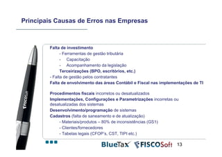 Principais Causas de Erros nas Empresas



        Falta de investimento
              - Ferramentas de gestão tributária
              - Capacitação
              - Acompanhamento da legislação
              Terceirizações (BPO, escritórios, etc.)
        - Falta de gestão pelos contratantes
        Falta de envolvimento das áreas Contábil e Fiscal nas implementações de TI

        Procedimentos fiscais incorretos ou desatualizados
        Implementações, Configurações e Parametrizações incorretas ou
        desatualizadas dos sistemas
        Desenvolvimento/programação de sistemas
        Cadastros (falta de saneamento e de atualização)
            - Materiais/produtos – 80% de inconsistências (GS1)
            - Clientes/fornecedores
            - Tabelas legais (CFOP’s, CST, TIPI etc.)

                                                                     13
 