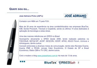 Quem sou eu...

       José Adriano Pinto (JAP’s)

       Contador com MBA em TI pela FGV.

       Mais de 26 anos de experiência na área contábil/tributária nas empresas BlueTax,
       IOB, Sonda Procwork, Trevisan e Copebrás, sendo os últimos 14 anos dedicados à
       aplicação de tecnologia a estas áreas.

       Uma das maiores referências em SPED no Brasil
       Acompanho ativamente o SPED desde 2006, tendo realizado palestras na
       FISCOSoft, SEFAZ-SP, ACSP, SESCON, CIESP, APAS, ASUG Fórum, Uninove e
       Anhanguera, dentre outros.
       Concedi entrevistas a diversos meios de comunicação, dentre eles Revistas Exame,
       Exame PME e PEGN, Jornais Valor Econômico, O Estado de SP e Brasil
       Econômico, Rádio CBN e TV CRC, dentre outros.

       Criei e modero o blog www.joseadriano.com.br há mais de 13 de anos.


                                                                             2
 