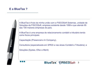 E a BlueTax ?



       A BlueTax é fruto da minha união com a FISCOSoft Sistemas, unidade de
       Soluções da FISCOSoft, empresa existente desde 1999 e que atende 95
       das 100 maiores empresas do país.

       A BlueTax é uma empresa de relacionamento contábil e tributário tendo
       como focos principais:

       Capacitação (Presencial e In Company),

       Consultoria (especializada em SPED e nas áreas Contábil e Tributária); e

       Soluções (Systax, Efisc e Merit)




                                                                     3
 