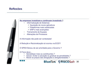 Reflexões



       As empresas investiram e continuam investindo ?
           • Informatização de Sistemas
                 Aquisição de novos aplicativos
                 Plataformas mais sofisticadas
                 ERP’s mais avançados
           • Treinamento de Equipes
           • Alterações de Processos

       A informação não pode ser contestada!

       A Redução e Racionalização só ocorreu na ECD?!

       O SPED Deixou de ser prioridade para o Governo ?

       O Fisco deve...
            • Sensibilizar mais os contribuintes ?
            • Autuar, Evitar a autuação ou graduar as penalidades ?
            • Rever os prazos das obrigações e obrigatoriedades ?

                                                                      30
 