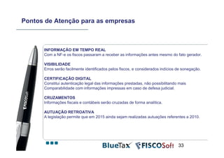 Pontos de Atenção para as empresas



      INFORMAÇÃO EM TEMPO REAL
      Com a NF-e os fiscos passaram a receber as informações antes mesmo do fato gerador.

      VISIBILIDADE
      Erros serão facilmente identificados pelos fiscos, e considerados indícios de sonegação.

      CERTIFICAÇÃO DIGITAL
      Constitui autenticação legal das informações prestadas, não possibilitando mais
      Comparabilidade com informações impressas em caso de defesa judicial.

      CRUZAMENTOS
      Informações fiscais e contábeis serão cruzadas de forma analítica.

      AUTUAÇÃO RETROATIVA
      A legislação permite que em 2015 ainda sejam realizadas autuações referentes a 2010.




                                                                                 33
 