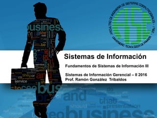 Sistemas de Información
Fundamentos de Sistemas de Información III
Sistemas de Información Gerencial – II 2016
Prof. Ramón González Tribaldos
 