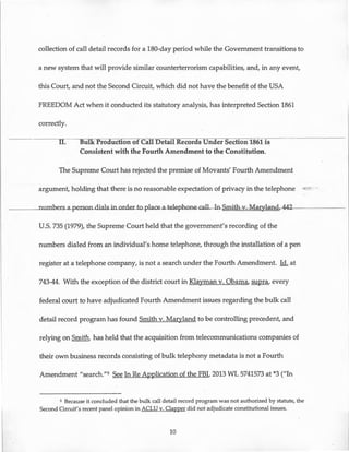 collection of call detail records for a 180-day period while the Government transitions to
a new system that will provide similar counterterrorism capabilities, and, in any event,
this Court, and not the Second Circuit, which did not have the benefit of the USA
FREEDOM Act when it conducted its statutory analysis, has interpreted Section 1861
correctly.
II. Bulk Production of Call Detail Records Under Section 1861 is
Consistent with the Fourth Amendment to the Constitution.
The Supreme Court has rejected the premise of Movants' Fourth Amendment
argument, holding that there is no reasonable expectation of privacy in the telephone -~ ... -
____.numhers-aperson-dialsjn_or-der-to-place-a-telephone-call-l.n-Sm.i-th-v..--Mar-y-lan-dr44-2~------
U.S. 735 (1979), the Supreme Court held that the government's recording of the
numbers dialed from an individual's home telephone, through the installation of a pen
register at a telephone company, is not a search under the Fourth Amendment. Id. at
743-44. With the exception of the district court in Klayman v. Obama, supra, every
federal court to have adjudicated Fourth Amendment issues regarding the bulk call
detail record program has found Smith v. Maryland to be controlling precedent, and
relying on Smith, has held that the acquisition from telecommunications companies of
their own business records consisting of bulk telephony metadata is not a Fourth
Amendment "search."5 See In ReApplication of the FBI, 2013 WL 5741573 at *3 ("In
s Because it concluded that the bulk call detail record program was not authorized by statute, the
Second Circuit's recent panel opinion in ACLU v. Clapper did not adjudicate constitutional issues.
10
 