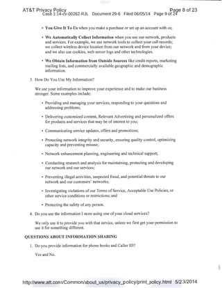 AT&T Privacy Policy Paqe 8 of 23
Case 1:14-cv-00262-RJL Document 29-6 Filed 06/05/14 Page 9 of 24'
• You Give It To Us when you make a purchase or set up an account with us;
• We Automatically Collect Information when you use our network, products
and services. For example, we use network tools to collect your call records;
we collect wireless device location from our network and from your device;
and we also use cookies, web server logs and other technologies.
• We Obtain Information from Outside Sources like credit reports, marketing
mailing lists, and commercially available geographic and demographic
information.
3. How Do You Use My Information?
We use your information to improve your experience and to make our business
stronger. Some examples include:
• Providing and managing your services, responding to your questions and
addressing problems;
• Delivering customized content, Relevant Advertising and personalized offers
for products and services that may be of interest to you;
• Communicating service updates, offers and promotions;
• Protecting network integrity and security, ensuring quality control, optimizing
capacity and preventing misuse;
• Network enhancement planning, engineering and technical support;
• Conducting research and analysis for maintaining, protecting and developing
our network and our services;
• Preventing illegal activities, suspected fraud, and potential threats to our
network and our customers' networks;
• Investigating violations of our Terms of Service, Acceptable Use Policies, or
other service conditions or restrictions; and
• Protecting the safety of any person.
4. Do you use the information I store using one ofyour cloud services?
We only use it to provide you with that service, unless we first get your permission to
use it for something different.
QUESTIONS ABOUT INFORMATION SHARING
1. Do you provide information for phone books and Caller ID? .
Yes and No.
http://www.att.com/Common/about_us/privacy_policy/print_policy.html 5/23/2014
 