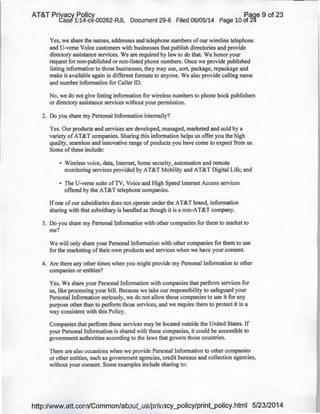 AT&T Privacy Policy Paqe 9 of 23
Case 1:14-cv-00262-RJL Document 29-6 Filed 06/05/14 Page 10 of 2~
Yes, we share the names, addresses and telephone numbers of our wireline telephone
and U-verse Voice customers with businesses that publish directories and provide
directory assistance services. We are required by law to do that. We honor your
request for non-published or non-listed phone numbers. Once we provide published
listing information to those businesses, they may use, sort, package, repackage and
make it available again in different formats to anyone. We also provide calling name
and number information for Caller ID.
No, we do not give listing information for wireless numbers to phone book publishers
or directory assistance services without your permission.
2. Do you share my Personal Information internally?
Yes. Our products and services are developed, managed, marketed and sold by a
variety of AT&T companies. Sharing this information helps us offer you the high
quality, seamless and innovative range of products you have come to expect from us.
Some of these include:
• Wireless voice, data, Internet, home security, automation and remote
monitoring services provided by AT&T Mobility and AT&T Digital Life; and
• The U-verse suite of TV, Voice and High Speed Internet Access services
offered by the AT&T telephone companies.
If one of our subsidiaries does not operate under the AT&T brand, information
sharing with that subsidiary is handled as though it is a non-AT&T company.
3. Do you share my Personal Information with other companies for them to market to
me?
We will only share your Personal Information with other companies for them to use
for the marketing of their own products and services when we have your consent.
4. Are there any other times when you might provide my Personal Information to other
companies or entities?
Yes. We share your Personal Information with companies that perform services for
us, like processing your bill. Because we take our responsibility to safeguard your
Personal Information seriously, we do not allow those companies to use it for any
purpose other than to perform those services, and we require them to protect it in a
way consistent with this Policy.
Companies that perform these services may be located outside the United States. If
your Personal Information is shared with these companies, it could be accessible to
government authorities according to the laws that govern those countries.
There are also occasions when we provide Personal Information to other companies
or other entities, such as government agencies, credit bureaus and collection agencies,
without your consent. Some examples include sharing to:
http://www.att.com/Common/about_us/privacy_policy/print_policy.html 5/23/2014
 