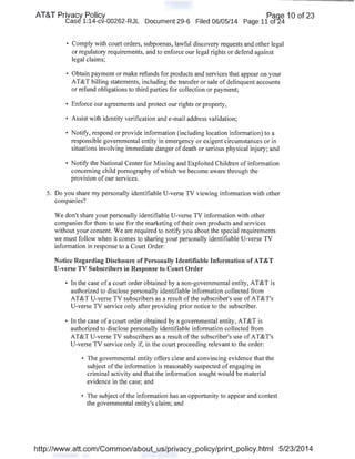 AT&T Privacy Policy Paqe 10 of 23
Case 1:14-cv-00262-RJL Document 29-6 Filed 06/05/14 Page 11 of24
• Comply with court orders, subpoenas, lawful discovery requests and other legal
or regulatory requirements, and to enforce our legal rights or defend against
legal claims;
• Obtain payment or make refunds for products and services that appear on your
AT&T billing statements, including the transfer or sale of delinquent accounts
or refund obligations to third parties for collection or payment;
• Enforce our agreements and protect our rights or property,
• Assist with identity verification and e-mail address validation;
• Notify, respond or provide information (including location information) to a
responsible governmental entity in emergency or exigent circumstances or in
situations involving immediate danger of death or serious physical injury; and
• Notify the National Center for Missing and Exploited Children of information
concerning child pornography of which we become aware through the
provision of our services.
5. Do you share my personally identifiable U-verse TV viewing information with other
companies?
We don't share your personally identifiable U-verse TV information with other
companies for them to use for the marketing oftheir own products and services
without your consent. We are required to notify you about the special requirements
we must follow when it comes to sharing your personally identifiable U-verse TV
information in response to a Court Order:
Notice Regarding Disclosure of Personally Identifiable Information of AT&T
U-verse TV Subscribers in Response to Court Order
• In the case of a court order obtained by a non-governmental entity, AT&T is
authorized to disclose personally identifiable information collected from
AT&T U-verse TV subscribers as a result ofthe subscriber's use of AT&T's
U-verse TV service only after providing prior notice to the subscriber.
• In the case of a court order obtained by a governmental entity, AT&T is
authorized to disclose personally identifiable information collected from
AT&T U-verse TV subscribers as a result ofthe subscriber's use ofAT&T's
U-verse TV service only if, in the court proceeding relevant to the order:
• The govemm~ntal entity offers clear and convincing evidence that the
subject ofthe information is reasonably suspectedofengaging in
criminal activity and that the information sought would be material
evidence in the case; and
• The subject of the information has an opportunity to appear and contest
the governmental entity's claim; and
http://www.att.com/Common/about_us/privacy_policy/print_policy.html 5/23/2014
 
