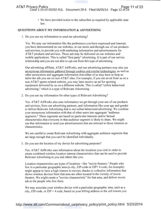 AT&T Privacy Policy Paqe 11 of 23
Case 1:14-cv-00262-RJL Document 29-6 Filed 06/05/14 Page 12 of24
• We have provided notice to the subscriber as required by applicable state
law.
QUESTIONS ABOUT MY INFORMATION & ADVERTISING
1. Do you use my information to send me advertising?
Yes. We may use information like the preferences you have expressed and interests
you have demonstrated on our websites, in our stores and through use of our products
and services, to provide you with marketing information and advertisements for
AT&T products and services. Those ads may be delivered on our websites and
mobile applications. This is called "first party" advertising. It is part of our service
relationship and you are not able to opt-out from this type of advertising.
Our advertising affiliate, AT&T AdWorks, and our advertising partners may also use
anonymous information gathered through cookies and similar technologies, as well as
other anonymous and aggregate information that either of us may have to help us
tailor the ads you see on non-AT&T sites. For example, if you see an ad from us on a
non-AT&T sports-related website, you may later receive an ad for sporting
equipment delivered by us on a different website. This is called "online behavioral
advertising," which is a type of Relevant Advertising.
2. Do you use my 'information for other types of Relevant Advertising?
Yes. AT&T AdWorks also uses information we get through your use of our products
and services, from our advertising partners, and information like your age and gender
to deliver Relevant Advertising that is not online behavioral advertising. We combine
your anonymous information with that of other users into aggregate "audience
segments." These segments are based on particular interests and/or factual
characteristics that everyone in that audience segment is likely to share. We might
use that information to send you advertisements that are relevant to those interests or
characteristics.
We are careful to create Relevant Advertising with aggregate audience segments that
are large enough that you can't be identified individually.
3. Do you use the location of my device for advertising purposes?
Yes. AT&T AdWorks uses information about the locations you visit in order to
create combined wireless location interest characteristics that can be used to provide
Relevant Advertising to you and others like you.
Location characteristics are types of locations - like "movie theaters." People who
live in a particular geographic area (a city, ZIP-code or ZIP+ 4 code, for example)
might appear to have a high interest in movies, thanks to collective information that
shows wireless devices from that area are often located in the vicinity of movie
theaters. We might create a "movies characteristic" for that area, and deliver movie
ads to the people who live there.
We may associate your wireless device with a particular geographic area, such as a
city, ZIP-code, or ZIP+ 4 code, based on your billing address or the cell towers you
http://www.att.com/Common/about_us/privacy_policy/print_policy.html 5/23/2014
 