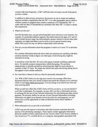 AT&T Privacy Policy Paqe 12 of 23
Case 1:14-cv-00262-RJL Document 29-6 Filed 06/05/14 Page 13 of24
connect with most frequently. AT&T AdWorks does not keep a record ofthe places
you have visited.
In addition to other privacy protections, the process we use to create our audience
segment includes a requirement that the ZIP + 4 or other geographic area to which a
wireless location is assigned must contain a minimum of25 households. ZIP + 4
codes with Jess than 25 households are combined with other ZIP + 4 codes to satisfy
this requirement.
4. What's in it for me?
Just like the name says, you get advertising that's more relevant to your interests. For
example, if a particular audience segment, like adults between the ages of 21 and 25
with a certain income range, has demonstrated a greater interest in movies than other
segments, we might send them a movie ad for a movie geared toward young
adults.This is just one way we deliver content that's more relevant.
5. How do you use information about the programs I watch on U-verse TV to advertise
to me?
We combine information about the shows that our customers are watching with their
common interests to help us figure out what types of advertising they might be
interested in seeing.
It sometimes works like this: We look at the group ofpeople watching a particular
show. We identify common characteristics within that group. We use those
characteristics to identify and deliver advertising that might be most relevant to
watchers ofthat TV show. We might also deliver that same advertising during shows
that appear to have similar audiences.
6. Do I ever have a chance to tell you what I'm personally interested in?
Yes. With AT&T Alerts you can sign up to receive text-message offers from
businesses that are near your current location and match the interests you've selected.
Check it out at http://alerts.att.com/join. You can change your mind at any time and
stop receiving alerts.
When we add new offers like AT&T Alerts we'll Jet you know, so you can decide if
you'd like to participate. For example, we may offer you free or discounted services
in exchange for the use of your Personal Information for advertising and other similar
purposes. We promise, before we use any of your Personal Information (including
information we gather as an Internet service provider) for such purposes, we will
always give you the opportunity to make an informed choice about whether to
participate
7. What information do you provide to advertisers?
AT&T may provide reports to advertisers and other business customers about the
success of its advertising campaigns. Those reports contain aggregate information
about the number of times a particular ad was viewed, when it was viewed, whether it
was viewed on a TV, a mobile device or a computer, demographics associated with
http://www.att.com/Common/about_us/privacy_policy/print_policy.html 5/23/2014
 