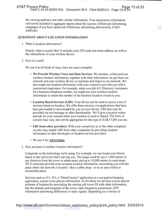 AT&T Privacy Policy Paqe 13 of 23
Case 1:14-cv-00262-RJL Document 29-6 Filed 06/05/14 Page 14 of24
the viewing audience and other similar information. Your anonymous information
will not be included in aggregate reports about the success of Relevant Advertising
campaigns ifyou have opted-out ofRelevant Advertising delivered by AT&T
AdWorks.
QUESTIONS ABOUT LOCATION INFORMATION
1. What is location information?
Exactly what it sounds like! It includes your ZIP-code and street address, as well as
the whereabouts of your wireless device.
2. How is it used?
We use it in all kinds of ways, here are some examples:
• We Provide Wireless Voice and Data Services: We monitor, collect and use
wireless location information, together with other information we get from our
network and your wireless device, to maintain and improve our network. We
also might use location information with your consent to provide you with a
customized experience. For example, when you dial411 Directory Assistance
for a business telephone number, we might use your wireless location
information to return the number ofthe business location closest to you.
• Location Based Services (LBS): Your device can be used to access a ton of
services based on location. We offer these services via applications that have
been pre-loaded or downloaded by you on your device. LBS also may be
provided via text message or other functionality. We'll give you prior notice
and ask for your consent when your location is used or shared. The form of
consent may vary, but will be appropriate for the type of AT&T LBS you use.
• LBS from other providers: With your consent (to us or the other company)
we also may enable LBS from other companies by providing location
information to their developers or location service providers.
• We use it for Advertising.
3. How accurate is wireless location information?
It depends on the technology we're using. For example, we can locate your device
based on the cell tower that's serving you. The range could be up to 1,000 meters in
any direction from the tower in urban areas, and up to 10,000 meters in rural areas.
Wi-Fi networks provide more accurate location information, associating you with the
place where the network is located - like a coffee shop - or to an area within or
around that place.
Services such as 411, 911, a "friend locator" application or a navigation/mapping
application, require more precise information. So for those we develop a more precise
estimate of location by associating the serving cell tower ID with other information,
like the latitude and longitude ofthe tower, radio frequency parameters, GPS
information and timing differences in radio signals. Depending on a variety of
http://www.att.com/Common/about_us/privacy_policy/print_policy.html 5/23/2014
 