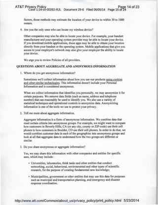 AT&T Privacy Policy Paqe 14 of 23
Case 1:14-cv-00262-RJL Document 29-6 Filed 06/05/14 Page 15 of24
factors, those methods may estimate the location of your device to within 30 to 1000
meters.
4. Are you the only ones who can locate my wireless device?
Other companies may also be able to locate your device. For example, your handset
manufacturer and your operating system provider may be able to locate your device.
If you download mobile applications, those apps may be able to obtain your location
directly from your handset or the operating system. Mobile applications that give you
access to your employer's network may also give your employer the ability to locate
your device.
We urge you to review Policies of all providers.
QUESTIONS ABOUT AGGREGATE AND ANONYMOUS INFORMATION
I. Where do you get anonymous information?
Sometimes we'll collect information about how you use our products using cookies
and other similar technologies. This information doesn't include your Personal
Information and is considered anonymous.
When we collect information that identifies you personally, we may anonymize it for
certain purposes. We remove data fields (such as name, address and telephone
number) that can reasonably be used to identify you. We also use a variety of
statistical techniques and operational controls to anonymize data. Anonymizing
information is one ofthe tools we use to protect your privacy.
2. Tell me more about aggregate information.
Aggregate information is a form of anonymous information. We combine data that
meet certain criteria into anonymous groups. For example, we might want to compare
how customers in Beverly Hills, CA (or any city, county or ZIP-code) use their cell
phones to how customers in Boulder, CO use their cell phones. In order to do that, we
would combine customer data in each of the geographies into anonymous groups and
look at all that aggregate data to understand how the two groups are different or
similar.
3. Do you share anonymous or aggregate information?
Yes, we may share this information with other companies and entities for specific
uses, which may include:
• Universities, laboratories, think tanks and other entities that conduct
networking, social, behavioral, environmental and other types of scientific
research, for the purpose of creating fundamental new knowledge;
• Municipalities, government or other entities that may use this data for purposes
such as municipal and transportation planning, and emergency and disaster
response coordination.
http://www.att.com/Common/about_us/privacy_policy/print_policy.html 5/23/2014
 