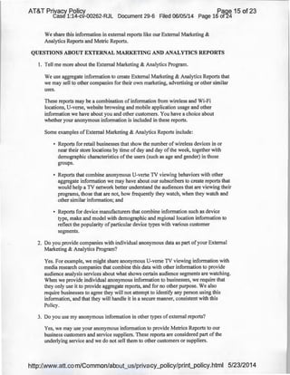 AT&T Privacy Policy Paqe 15 of 23
Case 1:14-cv-00262-RJL Document 29-6 Filed 06/05/14 page 16 of24
We share this information in external reports like our External Marketing &
Analytics Reports and Metric Reports.
QUESTIONS ABOUT EXTERNAL MARKETING AND ANALYTICS REPORTS
1. Tell me more about the External Marketing & Analytics Program.
We use aggregate information to create External Marketing & Analytics Reports that
we may sell to other companies for their own marketing, advertising or other similar
uses.
These reports may be a combination of information from wireless and Wi-Fi
locations, U-verse, website browsing and mobile application usage and other
information we have about you and other customers. You have a choice about
whether your anonymous information is included in these reports.
Some examples of External Marketing & Analytics Reports include:
• Reports for retail businesses that show the number of wireless devices in or
near their store locations by time of day and day of the week, together with
demographic characteristics ofthe users (such as age and gender) in those
groups.
• Reports that combine anonymous U-verse TV viewing behaviors with other
aggregate information we may have about our subscribers to create reports that
would help a TV network better understand the audiences that are viewing their
programs, those that are not, how frequently they watch, when they watch and
other similar information; and
• Reports for device manufacturers that combine information such as device
type, make and model with demographic and regional location information to
reflect the popularity of particular device types with various customer
segments.
2. Do you provide companies with individual anonymous data as part of your External
Marketing & Analytics Program?
Yes. For example, we might share anonymous U-verse TV viewing information with
media research companies that combine this data with other information to provide
audience analysis services about what shows certain audience segments are watching.
When we provide individual anonymous information to businesses, we require that
they only use it to provide aggregate reports, and for no other purpose. We also
require businesses to agree they will not attempt to identify any person using this
information, and that they will handle it in a secure manner, consistent with this
Policy.
3. Do you use my anonymous information in other types of external reports?
Yes, we may use your anonymous information to provide Metrics Reports to our
business customers and service suppliers. These reports are considered part ofthe
underlying service and we do not sell them to other customers or suppliers.
http://www.att.com/Common/about_us/privacy_policy/print_policy.html 5/23/2014
 