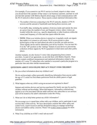AT&T Privacy Policy Paqe 16 of 23
Case 1:14-cv-00262-RJL Document 29-6 Filed 06/05/14 Page 17 of24
For example, if you connect to our Wi-Fi service in a hotel, airport or other venue
you should know the operator ofthat venue is our business customer, and that we will
provide that operator with Metrics Reports about usage of and communications with
the Wi-Fi network in their location. Those reports contain statistical information like:
• The number of devices connecting to the Wi-Fi network, duration of Wi-Fi
sessions and the amount of bandwidth used during those sessions; and
• Foot-traffic data, including the numbers of devices inside and outside the store
at a given time; the number of new and frequent visitors; where visitors are
located within the store (e.g., specific departments or other locations within the
venue) and frequency of visits and time spent within the store.
• NOTE: When your wireless device is turned on, it regularly sends out signals
that enable it to connect to cell towers, Wi-Fi access points or other
technologies so that we (and others) are able to provide you with services.
These signals can be used to determine your device location. You can tum Wi-
Fi to the "off" position on the "settings" feature of your device to prevent the
collection ofthese signals by Wi-Fi equipment in retail stores and other public
places.
Another example, we also license U-verse video programming from content
providers. As part of our agreement, we provide them with Metrics Reports. These
reports contain combined measurements and statistical information related to the
number ofU-verse TV subscribers who watched or accessed a particular program at a
particular time and other similar measurements.
QUESTIONS ABOUT OUR ONLINE PRIVACY POLICY FOR CHILDREN
I. Do you collect information about my children's use?
We do not knowingly collect personally identifying information from anyone under
the age of 13 unless we first obtain permission from the child's parent or legal
guardian.
2. What happens when my child is using an account not registered to them?
Internet and wireless devices and services purchased for family use may be used by
children without our knowledge. When that happens, information collected may
appear to us to be associated with the adult customer who subscribes to our services
and will be treated as the adult's information under this Policy.
3. What can I do to help better protect my child's information?
We encourage you to spend time online with your children, and to participate in and
monitor their online activity. We have developed a website that offers safety and
control tools, expert resources and tips designed to help you manage technology
choices and address safety concerns. Please visit AT&T Smart Controls for more
information.
4. What if my child has an AT&T e-mail sub-account?
http://www.att.com/Common/about_us/privacy_policy/print_policy.html 5/23/2014
 