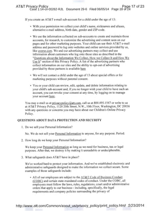 AT&T Privacy Policy Paqe 17 of 23
Case 1:14-cv-00262-RJL Document 29-6 Filed 06/05/14 Page 18 of24
If you create an AT&T e-mail sub-account for a child under the age of 13:
• With your permission we collect your child's name, nicknames and aliases,
alternative e-mail address, birth date, gender and ZIP-code.
• We use the information collected on sub-accounts to create and maintain those
accounts, for research, to customize the advertising and content seen on our
pages and for other marketing purposes. Your child can use their AT&T e-mail
address and password to log onto websites and online services provided by us,
like uverse.com. We and our advertising partners may collect and use
information about customers who log onto those sites as described in the
"Questions about the Information We Collect. How we Collect It and How We
Use It" section ofthis Privacy Policy. A list ofthe advertising partners who
collect information on our sites and the ability to opt-out of advertising
provided by those partners is available here
• We will not contact a child under the age of 13 about special offers or for
marketing purposes without parental consent
• You or your child can review, edit, update, and delete information relating to
your child's sub-account and, if you no longer wish your child to have such an
account, you can revoke your consent at any time, by logging on to manage
your account here.
You may e-mail us at privacypolicy@att.com, call us at 800.495.1547 or write to us
at AT&T Privacy Policy, 1120 20th Street, N.W., lOth Floor, Washington, DC 20036
with any questions or concerns you may have about our Children's Online Privacy
Policy.
QUESTIONS ABOUT DATA PROTECTION AND SECURITY
1. Do we sell your Personal Information?
No. We do not sell your Personal Information to anyone, for any purpose. Period.
2. How long do we keep your Personal Information?
We keep your Personal Information as long as we need for business, tax or legal
purposes. After that, we destroy it by making it unreadable or undecipherable.
3. What safeguards does AT&T have in place?
We've worked hard to protect your information. And we've established electronic and
administrative safeguards designed to make the information we collect secure. Some
examples of those safeguards include:
• All of our employees are subject to the AT&T Code of Business Conduct
(COBC) and certain state-mandated codes of conduct. Under the COBC, all
employees must follow the laws, rules, regulations, court and/or administrative
orders that apply to our business - including, specifically, the legal
requirements and company policies surrounding the privacy of
http://www.att.com/Common/about_us/privacy_policy/print_policy.html 5/23/2014
 