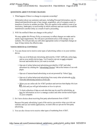AT&T Privacy Policy Paqe 19 of 23
Case 1:14-cv-00262-RJL Document 29-6 Filed 06/05/14 Page 20 of24
QUESTIONS ABOUT FUTURE CHANGES
I. What happens ifthere is a change in corporate ownership?
Information about our customers and users, including Personal Information, may be
shared and transferred as part of any merger, acquisition, sale of company assets or
transition ofservice to another provider. This also applies in the unlikely event of an
insolvency, bankruptcy or receivership in which customer and user records would be
transferred to another entity as a result of such a proceeding.
2. Will I be notified ifthere are changes to this policy?
We may update this Privacy Policy as necessary to reflect changes we make and to
satisfy legal requirements. We will post a prominent notice of the change on our
websites. We will provide you with other appropriate notice of important changes at
least 30 days before the effective date.
YOUR CHOICES & CONTROLS
I. You can choose not to receive some types of advertising online or on your wireless
device.
• Opt-out of all Relevant Advertising delivered by AT&T AdWorks online here,
and on your mobile device here. You'll need to opt-out on each computer
browser and mobile device you want to exclude.
• Opt-out of online behavioral advertising provided by AT&T and other
advertisers by clicking the "Advertising Choices" link at the bottom of our web
pages.
• Opt-out of interest-based advertising on att.net powered by Yahoo! here.
• Opt-out of online behavioral advertising from many other ad networks at the
Network Advertising Initiative (NAI) site..
• When you see online ads for AT&T products and services that display this icon
~. click and you will get information on how to opt-out.
• To limit collection of data on web sites that may be used for advertising, go
here for information on how to manage cookies and other similar technologies
on your computer.
2. Do I have choices about receiving first party advertisements from AT&T?
Because first party advertising is part ofthe service you receive when you visit our
websites and use our mobile applications, we don't offer an opt-out for first party
advertising.
3. You can also choose not to receive other types of marketing from AT&T.
http://www.att.com/Common/about_us/privacy_policy/print_policy.html 5/23/2014
 