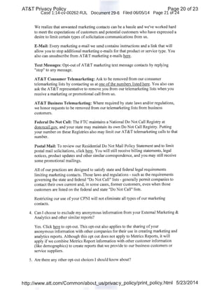 AT&T Privacy Policy Paqe 20 of 23
Case 1:14-cv-00262-RJL Document 29-6 Filed 06/05/14 Page 21 of24
We realize that unwanted marketing contacts can be a hassle and we've worked hard
to meet the expectations of customers and potential customers who have expressed a
desire to limit certain t)rpes of solicitation communications from us.
E-Mail: Every marketing e-mail we send contains instructions and a link that will
allow you to stop additional marketing e-mails for that product or service type. You
also can unsubscribe from AT&T marketing e-mails here.
Text Messages: Opt-out of AT&T marketing text message contacts by replying
"stop" to any message.
AT&T Consumer Telemarketing: Ask to be removed from our consumer
telemarketing lists by contacting us at one of the numbers listed here. You also can
ask the AT&T representative to remove you from our telemarketing lists when you
receive a marketing or promotional call from us.
AT&T Business Telemarketing: Where required by state Jaws and/or regulations,
we honor requests to be removed from our telemarketing lists from business
customers.
Federal Do Not Call: The FTC maintains a National Do Not Call Registry at
donotcall.gov, and your state may maintain its own Do Not Call Registry. Putting
your number on these Registries also may limit our AT&T telemarketing calls to that
number.
Postal Mail: To review our Residential Do Not Mail Policy Statement and to limit
postal mail solicitations, click here. You will still receive billing statements, legal
notices, product updates and other similar correspondence, and you may still receive
some promotional mailings.
All of our practices are designed to satisfy state and federal legal requirements
limiting marketing contacts. Those laws and regulations - such as the requirements
governing the state and federal "Do Not Call" lists- generally permit companies to
contact their own current and, in some cases, former customers, even when those
customers are listed on the federal and state "Do Not Call" lists.
Restricting our use ofyour CPNI will not eliminate all types of our marketing
contacts.
4. Can I choose to exclude my anonymous information from your External Marketing &
Analytics and other similar reports?
Yes. Click here to opt-out. This opt-out also applies to the sharing ofyour
anonymous information with other companies for their use in creating marketing and
·analytics reports. Although this opt out does not apply to Metrics Reports, it will
apply if we combine Metrics Report information with other customer information
(like demographics) to create reports that we provide to our business customers or
service suppliers.
5. Are there any other opt-out choices I should know about?
http://www.att.com/Common/about_us/privacy_policy/print_policy.html 5/23/2014
 