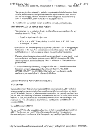 AT&T Privacy Policy Paqe 21 of 23
Case 1:14-cv-00262-RJL Document 29-6 Filed 06/05/14 Page 22 of24
We may use services provided by analytics companies to obtain information about
website performance and how you use our mobile applications and other products
and services. Go here for more information about the opt-outs made available by ·
some of those vendors, and to make choices about participation.
6. These Choices and Controls also are available at vww.att.com/yourchoices.
HOW TO CONTACT US ABOUT THIS POLICY
• We encourage you to contact us directly at either ofthese addresses below for any
questions about this Privacy Policy.
• E-mail us at privacvpolicy({i{att.com
• Write to us at AT&T Privacy Policy, 1120 20th Street, N.W., lOth Floor,
Washington, DC 20036.
• For questions not related to privacy click on the "Contact Us" link at the upper right
hand corner of this page. You also can access your online account from the upper
right hand corner of our home page at att.com for additional service options.
• Ifyou do not receive acknowledgment of your privacy inquiry or your inquiry is not
addressed to your satisfaction, you may contact TRUSTe through the TRUSTe
Watchdog Dispute Resolution Process. TRUSTe will serve as a liaison to resolve
your concerns.
• You also have the option of filing a complaint with the FTC Bureau of Consumer
Protection, using an online forn1, or by calling toll-free 877.FTC.HELP
(877.328.4357; TTY: 866.653.4261). Other rights and remedies also may be
available to you under federal or other applicable laws.
Customer Proprietary Network Information (CPNI)
What is CPNI?
Customer Proprietary Network Information (CPNI) is information that AT&T and other
telecommunications carriers obtain when providing your telecommunications services to
you. CPNI includes the types of telecommunications services you currently purchase, how
you use them, and the billing information related to those services, including items such as
the types of local, long distance and wireless telecommunications services that you have
purchased and your calling details. Your telephone number, name and address are not
considered CPNI.
Use and Disclosure of CPNI
We use your CPNI to offer you additional services ofthe type you already purchase from
AT&T. We also may use your CPNI to offer you products and services, packages,
discounts and promotions from the AT&T companies, such as High Speed DSL Internet
http://www.att.com/Common/abQut_us/privacy_policy/print_policy.html 5/23/2014
 