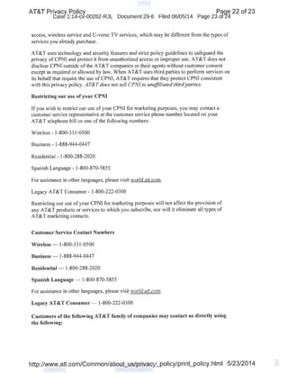 AT&T Privacy Policy Paqe 22 of 23
Case 1:14-cv-00262-RJL Document 29-6 Filed 06/05/14 Page 23 of24
access, wireless service and U-verse TV services, which may be different from the types of
services you already purchase.
AT&T uses technology and security features and strict policy guidelines to safeguard the
privacy of CPNI and protect it from unauthorized access or improper use. AT&T does not
disclose CPNI outside of the AT&T companies or their agents without customer consent
except as required or allowed by law. When AT&T uses third parties to perform services on
its behalfthat require the use of CPNI, AT&T requires that they protect CPNI consistent
with this privacy policy. AT&T does not sell CPNI to unaffiliated thirdparties.
Restricting our use of your CPNI
If you wish to restrict our use of your CPNI for marketing purposes, you may contact a
customer service representative at the customer service phone number located on your
AT&T telephone bill or one of the following numbers:
Wireless - 1-800-331-0500
Business - 1-888-944-0447
Residential - 1-800-288-2020
Spanish Language - 1-800-870-5855
For assistance in other languages, please visit world.att.com.
Legacy AT&T Consumer- 1-800-222-0300
Restricting our use of your CPNI for marketing purposes will not affect the provision of
any AT&T products or services to which you subscribe, nor will it eliminate all types of
AT&T marketing contacts.
Customer Service Contact Numbers
Wireless- 1-800-331-0500
Business- 1-888-944-0447
Residential- 1-800-288-2020
Spanish Language - 1-800-870-5855
For assistance in other languages, please visit world.att.com.
Legacy AT&T Consumer- 1-800-222-0300
Customers ofthe following AT&T family of companies may contact us directly using
the following:
http://www.att.com/Common/about_us/privacy_policy/print_policy.html 5/23/2014
 