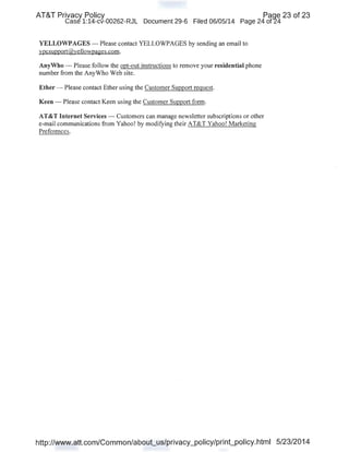 AT&T Privacy Policy · Paqe 23 of 23
Case 1:14-cv-00262-RJL Document 29-6 Filed 06/05/14 Page 24 of24
YELLOWPAGES- Please contact YELLOWPAGES by sending an email to
ypcsupport@yellowpages.com.
AnyWho- Please follow the opt-out instructions to remove your residential phone
number from the AnyWho Web site.
Ether- Please contact Ether using the Customer Support request.
Keen - Please contact Keen using the Customer Support form.
AT&T Internet Services - Customers can manage newsletter subscriptions or other
e-mail communications from Yahoo! by modifying their AT&T Yahoo! Marketing
Preferences.
http://www.att.com/Common/about_us/privacy_policy/print_policy.html 5/23/2014
 
