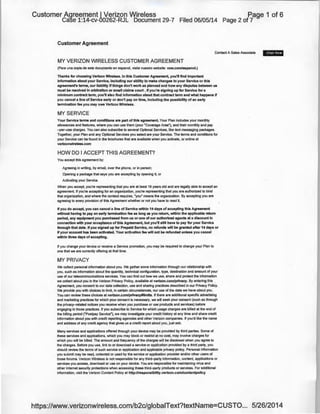 Customer Agreement I Verizon Wireless
Case 1:14-cv-00262-RJL Document 29-7 Filed 06/05/14
Customer Agreement
Page 1 of 6
Page 2 of 7
Contact A Sales Associate 8 3001td
MY VERIZON WIRELESS CUSTOMER AGREEMENT
(Para una copia de este documento en espanol, visite nuestro website: vzw.cornlespanol.)
Thanks for choosing Verizon Wireless. In this Customer Agreement, you'll find important
information about your Service, including our ability to make changes to your Service or this
agreement's terms, our liability ifthings don't work as planned and how any disputes between us
must be resolved in arbitration or small claims court. If you're signing up for Service for a
minimum contract term, you'll also find information about that contract term and what happens if
you cancel a line of Service earty or don't pay on time, including the possibility of an earty
termination fee you may owe Verizon Wireless.
MY SERVICE
Your Service terms and conditions are part of this agreement. Your Plan includes your monthly
allowances and features, where you can use them (your "Coverage Area"), and their monthly and pay
-per-use charges. You can also subscribe to several Optional Services, like text messaging packages.
Together, your Plan and any Optional Services you select are your Service. The terms and conditions for
your Service can be found in the brochures that are available when you activate, or online at
verizonwireless.com
HOW DO I ACCEPT THIS AGREEMENT?
You accept this agreement by:
Agreeing in writing, by email, over the phone, or in person;
Opening a package that says you are accepting by opening it; or
Activating your Service.
VI/hen you accept, you're representing that you are at least 18 years old and are legally able to accept an
agreement If you're accepting for an organization, you're representing that you are authorized to bind
that organization, and where the context requires, "you" means the organization. By accepting you are
agreeing to every provision of this Agreement whether or not you have to read it.
If you do accept, you can cancel a line of Service within 14 days of accepting this Agreement
without having to pay an early termination fee as long as you return, within the applicable return
period, any equipment you purchased from us or one of our authorized agents at a discount in
connection with your acceptance of this Agreement, bu1 you'll still have to pay for your Service
through that date. Ifyou signed up for Prepaid Service, no refunds will be granted after 14 days or
if your account has been activated. Your activation fee will not be refunded unless you cancel
within three days of accepting.
If you change your device or receive a Service promotion, you may be required to change your Plan to
one that we are currently offering at that time.
MY PRIVACY
We collect personal information about you. We gather some information through our relationship with
you, such as information about the quantity, technical configuration, type, destination and amount of your
use of our telecommunications services. You can find ou1 how we use, share and protect the information
we collect about you in the Verizon Privacy Policy, available at verizon.com/privacy. By entering this
Agreement, you consent to our data collection, use and sharing practices described in our Privacy Policy.
We provide you with choices to limit, in certain circumstances, our use of the data we have about you.
You can review these choices at verizon.cornlprivacy#limits. If there are additional specific advertising
and marketing practices for which your consent is necessary, we will seek your consent (such as through
the privacy-related notices you receive when you purchase or use products and services) before
engaging in those practices. If you subscribe to Service for which usage charges are billed at the end of
the billing period ("Postpay Service"), we may investigate your credit history at any time and share credit
information about you with credit reporting agencies and other Verizon companies. If you'd like the name
and address of any credit agency that gives us a credit report about you, just ask.
Many services and applications offered through your device may be provided by third parties. Some of
these services and applications, which you may block or restrict at no cost, may involve charges for
which you will be billed. The amount and frequency of the charges will be disclosed when you agree to
the charges. Before you use, link to or download a service or application provided by a third party, you
should review the terms of such service or application and applicable privacy policy. Personal information
you submit !)lay be read, collected or used by the service or application provider and/or other users of
those forums. Verizon Wireless is not responsible for any third-party information, content, applications or
services you access, download or use on your device. You are responsible for maintaining virus and
other Internet security protections when accessing these third-party products or services. For additional
information, visit the Verizon Content Policy at http://responsibility.verizon.com/contentpolicy
https://www.verizonwireless.com/b2c/globaiText?textName=CUSTO... 5/26/2014
 