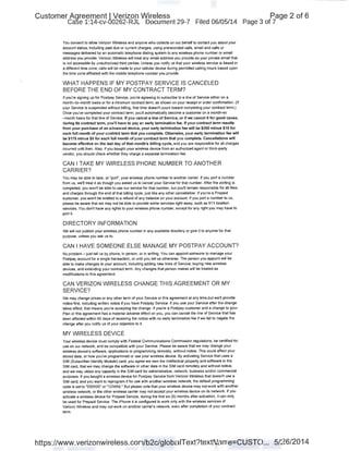 Customer Agreement I Verizon Wireless
Case 1:14-cv-00262-RJL Document 29-7 Filed 06/05/14
You consent to allow Verizon Wireless and anyone who collects on our behalf to contact you about your
account status, including past due or current charges, using prerecorded calls, email and calls or
messages delivered by an automatic telephone dialing system to any wireless phone number or email
address you provide. Verizon Nireless will treat any email address you provide as your private email that
is not accessible by unauthorized third parties. Unless you notify us that your wireless service is based in
a different time zone, calls will be made to your cellular device during permitted calling hours based upon
the time zone affiliated with the mobile telephone number you provide.
WHAT HAPPENS IF MY POSTPAY SERVICE IS CANCELED
BEFORE THE END OF MY CONTRACT TERM?
If you're signing up for Postpay Service, you're agreeing to subscribe to a line of Service either on a
month-to-month basis or for a minimum contract term, as shown on your receipt or order confirmation. (If
your Service is suspended without billing, that time doesn1 count toward completing your contract term.)
Once you've completed your contract term, you'll automatically become a customer on a month-to
-month basis for that line of Service. If you cancel a line of Service, or if we cancel it for good cause,
during its contract tenn, you'll have to pay an early tennination fee. If your contract tenn results
from your purchase-of an advanced device, your early tennlnation fee will be $350 minus $10 for
each full month of your contract tenn that you complete. Otherwise, your early tennination fee will
be $175 minus $5 for each full month of your contract tenn that you complete. Cancellations will
become effective on the last day of that month's billing cycle, and you are responsible for all charges
incurred until then. Also, ~you bought your wireless device from an authorized agent or third-party
vendor, you should check whether they charge a separate termination fee.
CAN I TAKE MY WIRELESS PHONE NUMBER TO ANOTHER
CARRIER?
You may be able to take, or "port", your wireless phone number to another carrier. If you port a number
from us, we'll treat it as though you asked us to cancel your Service for that number. After the porting is
completed, you won't be able to use our service for that number, but you'll remain responsible for all fees
and charges through the end of that billing cycle, just like any other cancellation. If you're a Prepaid
customer, you won1 be entitied to a refund of any balance on your account. If you port a number to us,
please be aware that we may not be able to provide some services right away, such as 911 location
services. You don1 have any rights to your wireless phone number, except for any right you may have to
port it.
DIRECTORY INFORMATION
We will not publish your wireless phone number in any available directory or give it to anyone for that
purpose, unless you ask us to.
CAN I HAVE SOMEONE ELSE MANAGE MY POSTPAY ACCOUNT?
No problem- just tell us by phone, in person, or in writing. You can appoint someone to manage your
Postpay account for a single transaction, or until you tell us otherwise. The person you appoint will be
able to make changes to your account, including adding new Jines of Service, buying new wireless
devices, and extending your contract term. Any changes that person makes will be treated as
modifications to this agreement
CAN VERIZON WIRELESS CHANGE THIS AGREEMENT OR MY
SERVICE?
We may change prices or any other term of your Service or this agreement at any time,but we'll provide
notice first, including written notice if you have Postpay Service. If you use your Service after the change
takes effect, that means you're accepting the change. If you're a Postpay customer and a change to your
Plan or this agreement has a material adverse effect on you, you can cancel the line of Service that has
been affected within 60 days of receiving the notice with no earty termination fee if we fail to negate the
change after you notify us of your objection to it.
MY WIRELESS DEVICE
Your wireless device must comply with Federal Communications Commission regulations, be certified for
use on our network, and be compatible with your Service. Please be aware that we may change .your
wireless device's software, applications or programming remotely, without notice. This could affect your
stored data, or how you've programmed or use your wireless device. By activating Service that uses a
SIM (Subscriber Identity Module) card, you agree we own the intellectual property and software in the
SJM card, that we may change the software or other data in the SJM card remotely and without notice,
and we may utilize any capacity in the SJM card for administrative, network, business and/or commercial
purposes. If you bought a wireless device for Postpay Service from Verizon Wireless that doesn't use a
SJM card, and you want to reprogram it for use with another wireless network, the default programming
code is set to "000000" or "123456." But please note that your wireless device may not work with another
wireless network, or the other wireless carrier may not accept your wireless device on its network. If you
activate a wireless device for Prepaid Service, during the first six (6) months after activation, it can only
be used for Prepaid Service. The iPhone 4 is configured to work only with the wireless services of
Verizon Nireless and may not work on another carrier's network, even after completion of your contract
term.
Page 2 of 6
Page 3 of 7
https://www.verizonwireless.com/b2c/globaiText?textName=CUSTO... 5/26/2014
 