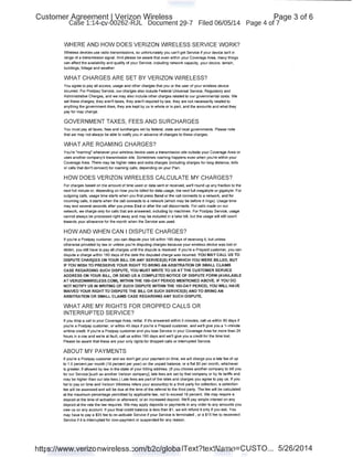 Customer Agreement I Verizon Wireless
Case 1:14-cv-00262-RJL Document 29-7 Filed 06/05/14
WHERE AND HOW DOES VERIZON WIRELESS SERVICE WORK?
wireless devices use radio transmissions, so unfortunately you can't get Service if your device isn1 in
range of a transmission signal. And please be aware that even within your Coverage Area, many things
can affect the availability and quality of your Service, including networll capacity, your device, terrain,
buildings, foliage and weather.
WHAT CHARGES ARE SET BYVERIZON WIRELESS?
You agree to pay all access, usage and other charges that you or the user of your wireless device
incurred. For Postpay Service, our charges also include Federal Universal Service, Regulatory and
Administrative Charges, and we.may also include other charges related to our governmental costs. We
set these charges; they aren't taxes, they aren1 required by law, they are not necessarily related to
anything the government does, they are kept by us in whole or in part, and the amounts and what they
pay for may change.
GOVERNMENT TAXES, FEES AND SURCHARGES
You must pay all taxes, fees and surcharges set by federal, state and local governments. Please note
that we may not always be able to notify you in advance of changes to these charges.
WHAT ARE ROAMING CHARGES?
You're "roaming" whenever your wireless device uses a transmission site outside your Coverage Area or
uses another company's transmission site. Sometimes roaming happens even when you're within your
Coverage Area. There may be higher rates and extra charges (including charges for long distance, tolls
or calls that don1 connect) for roaming calls, depending on your Plan.
HOW DOES VERIZON WIRELESS CALCULATE MY CHARGES?
For charges based on the amount of time used or data sent or received, we'll round up any fraction to the
next full minute or, depending on how you're billed for data usage, the next full megabyte or gigabyte. For
outgoing calls, usage time starts when you first press Send or the call connects to a networll, and for
incoming calls, it starts when the call connects to a networll (which may be before it rings). Usage time
may end several seconds after you press End or after the call disconnects. For calls made on our
networll, we charge only for calls that are answered, including by machines. For Postpay Service, usage
cannot always be processed right away and may be included in a later bill, but the usage will still count
towards your allowance for the month when the Service was used.
HOW AND WHEN CAN I DISPUTE CHARGES?
If you're a Postpay customer, you can dispute your bill within 180 days of receiving it, but unless
otherwise provided by law or unless you're disputing charges because your wireless device was lost or
stolen, you still have to pay all charges until the dispute is resolved. If you're a Prepaid customer, you can
dispute a charge within 180 days of the date the disputed charge was incurred. YOU MAY CALL US TO
DISPUTE CHAR9ES ON YOUR BILL OR ANY SERVICE(S) FOR WHICH YOU WERE BILLED, BUT
IF YOU WISH TO PRESERVE YOUR RIGHT TO BRING AN ARBITRATlON OR SMALL CLAIMS
CASE REGARDING SUCH DISPUTE, YOU MUST WRITE TO US AT.THE CUSTOMER SERVICE
ADDRESS ON YOUR BILL, OR SEND US A COMPLETED NOTICE OF DISPUTE FORM (AVAILABLE
AT VERIZONWIRELESS.COM), WITHIN THE 18Q-DAY PERIOD MENTIONED ABOVE. IF YOU DO
NOT NOTIFY US IN WRITING OF SUCH DISPUTE WITHIN THE 180-DAY PERIOD, YOU WILL HAVE
WAIVED YOUR RIGHT TO DISPUTE THE BILL OR SUCH SERVICE(S) AND TO BRING AN
ARBITRATlON OR SMALL CLAIMS CASE REGARDING ANY SUCH DISPUTE.
WHAT ARE MY RIGHTS FOR DROPPED CALLS OR
INTERRUPTED SERVICE?
If you drop a call in your Coverage Area, redial. If ifs answered within 5 minutes, call us within 90 days if
you're a Postpay customer, or within 45 days if you're a Prepaid customer, and we'll give you a 1-minute
airtime credit. If you're a Postpay customer and you lose Service in your Coverage Area for more than 24
hours in a row and we're at fault, call us within 180 days and we'll give you a credit for the time lost
Please be aware that these are your only rights for dropped calls or interrupted Service.
ABOUT MY PAYMENTS
If you're a Postpay customer and we don1 get your payment on time, we will charge you a late fee of up
to 1.5 percent per month (18 percent per year) on the unpaid balance, or a flat $5 per month, whichever
is greater, if allowed by law in the state of your billing address. (If you choose another company to bill you
for our Service [such as another Verizon company], late fees are set by that company or by its tariffs and
may be higher than our late fees.) Late fees are part of the rates and charges you agree to pay us. If you
fail to pay on time and Verizon Nireless refers your account(s) to a third party for collection, a collection
fee will be assessed and will be due at the time of the referral to the third party. The fee will be calculated
at the maximum percentage permitted by applicable law, not to exceed 18 percent We may require a
deposit at the time of activation or afterward, or an increased deposit. We'll pay simple interest on any
deposit at the rate the law requires. We may apply deposits or payments in any order to any amounts you
owe us on any account. If your final credit balance is less than $1, we will refund it only if you ask. You
may have to pay a $35 fee to re-activate Service if your Service is terminated , or a $15 fee to reconnect
Service if it is interrupted for non-payment or suspended for any reason.
Page 3 of 6
Page 4 of 7
https://www.verizonwireless.com/b2c/globaiText?textName=CUSTO... 5/26/2014
 