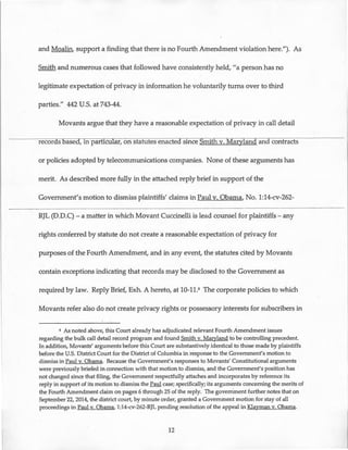 and Moalin, support a finding that there is no Fourth Amendment violation here."). As
Smith and numerous cases that followed have consistently held, "a person has no
legitimate expectation of privacy in information he voluntarily turns over to third
parties." 442 U.S. at 743-44.
Movants argue that they have a reasonable expectation of privacy in call detail
recoras basea, in particular, on statutes enacted since SiiUTh v. Maryland and contracts
or policies adopted by telecommunications companies. None of these arguments has
merit. As described more fully in the attached reply brief in support of the
Government's motion to dismiss plaintiffs' claims in Paul v. Obama, No. 1:14-cv-262-
RJL (D.D.C)- a matter in which Movant Cuccinelli is lead counsel for plaintiffs- any
rights conferred by statute do not create a reasonable expectation of privacy for
purposes of the Fourth Amendment, and in any event, the statutes cited by Movants
contain exceptions indicating that records may be disclosed to the Government as
required by law. Reply Brief, Exh. A hereto, at 10-11.6 The corporate policies to which
Movants refer also do not create privacy rights or possessory interests for subscribers in
6 As noted above, this Court already has adjudicated relevant Fourth Amendment issues
regarding the bulk call detail record program and found Smith v. Maryland to be controlling precedent.
In addition, Movants' arguments before this Court are substantively identical to those made by plaintiffs
before the U.S. District Court for the District of Columbia in response to the Government's motion to
dismiss in Paul v. Obama. Because the Government's responses to Movants' Constitutional arguments
were previously briefed in connection with that motion to dismiss, and the Government's position has ·
not changed since that filing, the Government respectfully attaches and incorporates by reference its
reply in support of its motion to dismiss the Paul case; specifically; its arguments concerning the merits of
the Fourth Amendment claim on pages 6 through 25 of the reply. The governlnent further notes that on
September 22, 2014, the district court, by minute order, granted a Government motion for stay of all
proceedings in Paul v. Obama, 1:14-cv-262-RJL pending resolution of the appeal in Klayman v. Obama.
12
 