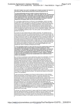 Customer Agreement I Verizon Wireless
Case 1:14-cv-00262-RJL Document 29-7 Filed 06/05/14
WE HOPE TO MAKE YOU A HAPPY CUSTOMER, BUT IF THERE'S AN ISSUE THAT NEEDS TO
~E RESOLVED, THIS SECTION OUTLINES WHAT'S EXPECTED OF BOTH OF US.
YOU AND VERIZON WIRELESS BOTH AGREE TO RESOLVE DISPUTES ONLY BY
ARBITRATION OR IN SMALL CLAIMS COURT. THERE'S NO JUDGE OR JURY IN ARBITRATION,
AND THE PROCEDURES MAY BE DIFFERENT, BUT AN ARBITRATOR CAN AWARD YOU THE
SAME DAMAGES AND RELIEF, AND MUST HONOR THE SAME TERMS IN THIS AGREEMENT,
AS A COURT WOULD. IF THE LAW ALLOWS FOR AN AWARD OF ATTORNEYS' FEES, AN
ARBITRATOR CAN AWARD THEM TOO. WE ALSO BOTH AGREE THAT:
(1) THE FEDERAL ARBITRATION ACT APPLIES TO THIS AGREEMENT. EXCEPT FOR SMALL
CLAIMS COURT CASES THAT QUALIFY, ANY DISPUTE THAT IN ANY WAY RELATES TO OR
ARISES OUT OF THIS AGREEMENT OR FROM ANY EQUIPMENT, PRODUCTS AND SERVICES
YOU RECEIVE FROM US (OR FROM ANY ADVERTISING FOR ANY SUCH PRODUCTS OR
SERVICES) WILL BE RESOLVED BY ONE OR MORE NEUTRAL ARBITRATORS BEFORE THE
AMERICAN ARBITRATION ASSOCIATION ("AAA") OR BETTER BUSINESS BUREAU ("BBB"). YOU
CAN ALSO BRING ANY ISSUES YOU MAY HAVE TO THE ATTENTION OF FEDERAL, STATE, OR
LOCAL GOVERNMENT AGENCIES, AND IF THE LAW ALLOWS, THEY CAN SEEK RELIEF
AGAINST US FOR YOU.
(2) UNLESS YOU AND VERIZON WIRELESS AGREE OTHERWISE, THE ARBITRATION WILL
TAKE PLACE IN THE COUNTY OF YOUR BILLING ADDRESS. FOR CLAIMS OVER $10,000, THE
AAA'S WIRELESS INDUSTRY ARBITRATION ("WIA") RULES WILL APPLY, IN SUCH CASES, THE
LOSER CAN ASK FOR A PANEL OF THREE NEW ARBITRATORS TO REVIEW THE AWARD. FOR
CLAIMS OF $10,000 OR LESS, THE PARTY BRINGING THE CLAIM CAN CHOOSE EITHER THE
AAA'S WIA RULES OR THE BBB'S RULES FOR BINDING ARBITRATION OR, ALTERNATIVELY,
CAN BRING AN INDIVIDUAL ACTION IN SMALL CLAIMS COURT. YOU CAN GET PROCEDURES,
RULES AND FEE INFORMATION FROM THE AAA (WWW.ADR.ORG), THE BBB (WWW.BBB.ORG)
OR FROM US. FOR CLAIMS OF $10,000 OR LESS, YOU CAN CHOOSE WHETHER YOU'D LIKE
THE ARBITRATION CARRIED OUT BASED ONLY ON DOCUMENTS SUBMITTED TO THE
ARBITRATOR, OR BY A HEARING IN- PERSON OR BY PHONE.
(3) THIS AGREEMENT DOESN'T ALLOW CLASS OR COLLECTIVE ARBITRATIONS EVEN IF THE
AAA OR BBB PROCEDURES OR RULES WOULD. NOT WITHSTANDING ANY OTHER
PROVISION OF THIS AGREEMENT, THE ARBITRATOR MAY AWARD MONEY OR INJUNCTIVE
RELIEF ONLY IN FAVOR OF THE INDIVIDUAL PARTY SEEKING RELIEF AND ONLY TO THE
EXTENT NECESSARY TO PROVIDE RELIEF WARRANTED BY THAT PARTY'S INDMDUAL
CLAIM. NO CLASS OR REPRESENTATIVE OR PRIVATE ATTORNEY GENERAL THEORIES OF
LIABILITY OR PRAYERS FOR RELIEF MAY BE MAINTAINED IN ANY ARBITRATION HELD
UNDER THIS AGREEMENT.
(4) IF EITHER OF US INTENDS TO SEEK ARBITRATION UNDER THIS AGREEMENT, THE pARTY
SEEKING ARBITRATION MUST FIRST NOTIFY THE OTHER PARTY OF THE DISPUTE IN
WRITING AT LEAST 30 DAYS IN ADVANCE OF INITIATING THE ARBITRATION. NOTICE TO
VERIZON WIRELESS SHOULD BE SENT TO VERIZON WIRELESS DISPUTE RESOLUTION
MANAGER, ONE VERIZON WAY, VC52N061 , BASKING RIDGE, NJ 07920. THE NOTICE MUST
DESCRIBE THE NATURE OF THE CLAIM AND THE RELIEF BEING SOUGHT. IF WIE ARE UNABLE
TO RESOLVE OUR DISPUTE WITHIN 30 DAYS, EITHER PARTY MAY THEN PROCEED TO FILE A
CLAIM FOR ARBITRATION . WIE'LL PAY ANY FILING FEE THAT THE AAA OR BBB CHARGES YOU
FOR ARBITRATION OF THE DISPUTE. IF YOU PROVIDE US WITH SIGNED WRITTEN NOTICE
THAT YOU CANNOT PAY THE FILING FEE, VERIZON WIRELESS WILL PAY THE FEE DIRECTLY
TO THE AAA OR BBB. IF THAT ARBITRATION PROCEEDS, WIE'LL ALSO PAY ANY
ADMINISTRATIVE AND ARBITRATOR FEES CHARGED LATER, AS WIELL AS FOR ANY APPEAL
TO A PANEL OF THREE NEW ARBITRATORS (IF THE ARBITRATION AWARD IS APPEALABLE
UNDER THIS AGREEMENT).
(5) W1E ALSO OFFER CUSTOMERS THE OPTION OF PARTICIPATING IN A FREE INTERNAL
MEDIATION PROGRAM. THIS PROGRAM IS ENTIRELY VOLUNTARY AND DOES NOT AFFECT
EITHER PARTY'S RIGHTS IN ANY OTHER ASPECT OF THESE DISPUTE RESOLUTION
PROCEDURES. IN OUR VOLUNTARY MEDIATION PROGRAM, WIE WILL ASSIGN AN EMPLOYEE
WHO'S NOT DIRECTLY INVOLVED IN THE DISPUTE TO HELP BOTH SIDES REACH AN
AGREEMENT. THAT PERSON HAS ALL THE RIGHTS AND PROTECTIONS OF A MEDIATOR AND
THE PROCESS HAS ALL OF THE PROTECTIONS ASSOCIATED WITH MEDIATION. FOR
EXAMPLE, NOTHING SAID IN THE MEDIATION CAN BE USED LATER IN AN ARBITRATION OR
LAWSUIT. IF YOU'D LIKE TO KNOW MORE, PLEASE CONTACT US AT VERIZONWIRELESS.COM
OR THROUGH CUSTOMER SERVICE. IF YOU'D LIKE TO START THE MEDIATION PROCESS,
PLEASE GO TO VERIZONWIRELESS.COM OR CALL CUSTOMER SERVICE FOR A NOTICE OF
DISPUTE FORM TO FILL OUT, AND MAIL, FAX OR EMAIL IT TO US ACCORDING TO THE
DIRECTIONS ON THE FORM.
(6) W1E MAY, BUT ARE NOT OBLIGATED TO, MAKE A WRITTEN SETTLEMENT OFFER ANYTIME
BEFORE ARBITRATION BEGINS. THE AMOUNT OR TERMS OF ANY SETTLEMENT OFFER MAY
NOT BE DISCLOSED TO THE ARBITRATOR UNTIL AFTER THE ARBITRATOR ISSUES AN
AWARD ON THE CLAIM. IF YOU DON'T ACCEPT THE OFFER AND THE ARBITRATOR AWARDS
YOU AN AMOUNT OF MONEY THAT'S MORE THAN OUR OFFER BUT LESS THAN $5,000, OR IF
Page 5 of 6
Page 6 of 7
https://www.verizonwireless.com/b2c/globaiText?textName=CUSTO... 5/26/2014
 