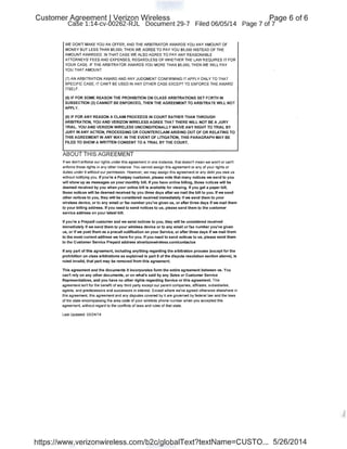 Customer Agreement I Verizon Wireless
Case 1:14-cv-00262-RJL Document 29-7 Filed 06/05/14
WE DON'T MAKE YOU AN OFFER, AND THE ARBITRATOR AWARDS YOU ANY AMOUNT OF
MONEY BUT LESS THAN $5,000, THEN WE AGREE TO PAY YOU $5,000 INSTEAD OF THE
AMOUNT AWARDED. IN THAT CASE WE ALSO AGREE TO PAY ANY REASONABLE
ATIORNEYS' FEES AND EXPENSES, REGARDLESS OF WHETHER THE LAW REQUIRES IT FOR
YOUR CASE. IF THE ARBITRATOR AWARDS YOU MORE THAN $5,000, THEN WE IIVILL PAY
YOU THAT AMOUNT.
(7)AN ARBITRATION AWARD AND ANY JUDGMENT CONFIRMING IT APPLY ONLY TO THAT
SPECIFIC CASE; IT CAN'T BE USED IN ANY OTHER CASE EXCEPT TO ENFORCE THE AWARD
ITSELF.
(8) IF FOR SOME REASON THE PROHIBITION ON CLASS ARBITRATIONS SET FORTH IN
SUBSECTION (3) CANNOT BE ENFORCED, THEN THE AGREEMENT TO ARBITRATE WILL NOT
APPLY.
(9) IF FOR ANY REASON A CLAIM PROCEEDS IN COURT RATHER THAN THROUGH
ARBITRATION, YOU AND VERIZON WIRELESS AGREE THAT THERE WILL NOT BE A JURY
TRIAL. YOU AND VERIZON WIRELESS UNCONDITIONALLY WAIVE ANY RIGHT TO TRIAL BY
JURY IN ANY ACTION, PROCEEDING OR COUNTERCLAIM ARISING OUT OF OR RELATING TO
THIS AGREEMENT IN ANY WAY. IN THE EVENT OF LITIGATION, THIS PARAGRAPH MAY BE
FILED TO SHOW A WRITTEN CONSENT TO A TRIAL BY THE COURT.
ABOUT THIS AGREEMENT
If we don1 enforce our rights under this agreement in one instance, that doesn1 mean we won1 or can1
enforce those rights in any other instance. You cannot assign this agreement or any of your rights or
duties under it without our permission. However, we may assign this agreement or any debt you owe us
without notifying you. If you're a Postpay customer, please note that many notices we send to you
will show up as messages on your monthly bill. If you have online billing, those notices will be
deemed received by you when your online bill is available for viewing. If you get a paper bill,
those notices will be deemed received by you three days after we mail the bill to you. If we send
other notices to you, they will be considered received immediately if we send them to your
wireless device, or to any email or fax number you've given us, or after three days if we mail them
to your billing address. If you need to send notices to us, please send them to the customer
service address on your latest bill.
If you're a Prepaid customer and we send notices to you, they will be considered received
immediately if we send them to your wireless device or to any email or fax number you've given
us, or if we post them as a precall notification on your Service, or after three days if we mail them
to the most current address we have for you. If you need to send notices to us, please send them
to the Customer Service Prepaid address atverizonwireless.com/contactus
If any part of this agreement, including anything regarding the arbitration process (except for the
prohibition on class arbitrations as explained in part 8 of the dispute resolution section above), is
ruled invalid, that part may be removed from this agreement.
This agreement and the documents it incorporates form the entire agreement between us. You
can't rely on any other documents, or on what's said by any Sales or Customer Service
Representatives, and you have no other rights regarding Service or this agreement. This
agreement isn1 for the benefit of any third party except our parent companies, affiliates, subsidiaries,
agents, and predecessors and successors in interest. Except where we've agreed otherwise elseWhere in
this agreement, this agreement and any disputes covered by it are governed by federal law and the laws
of the state encompassing the area code of your wireless phone number when you accepted this
agreement, without regard to the conflicts of laws and rules of that state.
Last Updated: 03/24/14
Page 6 of 6
Page 7 of 7
https://www.verizonwireless.com/b2c/globaiText?textName=CUSTO... 5/26/2014
 