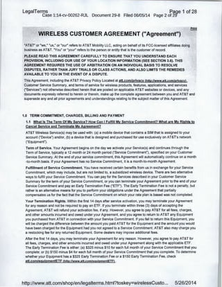 LegaiTerms Paqe 1 of 28
Case 1:14-cv-00262-RJL Document 29-8 Filed 06/05/14 Page 2 of 29"
'WIRELESS CUSTOMER AGREEMENT ("Agreement")
: "AT&T" or "we," "us," or "our" refers to AT&T Mobility LLC, acting on behalf of its FCC-licensed affiliates doing
business as AT&T. "You" or "your" refers to the person or entity that is the customer of record.
· PLEASE READ THIS AGREEMENT CAREFULLY TO ENSURE THAT YOU UNDERSTAND EACH
PROVISION, INCLUDING OUR USE OF YOUR LOCATION INFORMATION (SEE SECTION 3.6). THIS
. AGREEMENT REQUIRES THE USE OF ARBITRATION ON AN INDIVIDUAL BASIS TO RESOLVE
DISPUTES, RATHER THAN JURY TRIALS OR CLASS ACTIONS, AND ALSO LIMITS THE REMEDIES
AVAILABLE TO YOU IN THE EVENT OF A DISPUTE.
This Agreement, including the AT&T Privacy Policy Located at att.com/privacy (http://www.att.com/privacyl ,
Customer Service Summary, and terms of service for wireless products, features, applications, and services
("Services") not otherwise described herein that are posted on applicable AT&T websites or devices, and any
documents expressly referred to.herein or therein, make up the complete agreement between you and AT&T and
supersede any and all prior agreements and understandings relating to the subject matter of this Agreement.
1.0 TERM COMMITMENT, CHARGES, BILLING AND PAYMENT
1.1 What Is The Term Of My Service? How Can I Fulfill My Service Commitment? What are My Rights to
Cancel Service and Terminate My Agreement?
AT&T Wireless Service(s) may be used with: (a) a mobile device that contains a SIM that is assigned to your
account ("Device") and/or, (b) a device that is designed and purchased for use exclusively on AT&T's network
("Equipment").
Term of Service. Your Agreement begins on the day we activate your Service(s) and continues through the
Term of Service, typically a 12 month or 24 month period ("Service Commitment"), specified on your Customer
Service Summary. At the end of your service commitment, this Agreement will automatically continue on a month
-to-month basis. If your Agreement has no Service Commitment, it is a month-to-month Agreement.
Fulfillment of Service Commitment. You have received certain benefits from us in exchange for your Service
Commitment, which may include, but are not limited to, a subsidized wireless device. There are two alternative
ways to fulfill your Service Commitment. You can pay for the Services described in your Customer Service
Summary for the term of your Service Commitment, or you can terminate your Agreement prior to the end of your
Service Commitment and pay an Early Termination Fee ("ETF"). The Early Termination Fee is not a penalty, but
rather is an alternative means for you to perform your obligations under the Agreement that partially
compensates us for the fact that the Service Commitment on which your rate plan is based was not completed.
Your Termination Rights. Within the first 14 days after service activation, you may terminate your Agreement
for any reason and not be required to pay an ETF. If you terminate within three (3) days of accepting the
Agreement, AT&T will refund your activation fee, if any. However, you agree to pay AT&T for all fees, charges,
and other amounts incurred and owed under your Agreement, and you agree to return to AT&T any Equipment
you purchased from AT&T in connection with your Service Commitment. If you fail to return this Equipment, you
will be charged the difference between the amount you paid AT&T for the Equipment and the amount you would
have been charged for the Equipment had you not agreed to a Service Commitment. AT&T also may charge you
a restocking fee for any returned Equipment. Some dealers may impose additional fees.
After the first 14 days, you may terminate your Agreement for any reason. However, you agree to pay AT&T for
all fees, charges, and other amounts incurred and owed under your Agreement along with the applicable ETF.
The Early Termination Fee is either: (a) $325 minus $10 for each full month of your Service Commitment that you
complete; or (b) $150 minus $4 for each full month of your Service Commitment that you complete. To determine
whether your Equipment has a $325 Early Termination Fee or a $150 Early Termination Fee, check
att.com/eguipmentETF (http://www.att.com/eguipmentETFl .
http://www.att.com/shop/en/legalterms.html?toskey=wirelessCusto... 5/26/2014
 