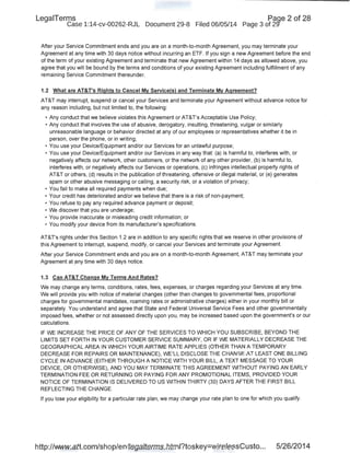 LegaiTerms Paqe 2 of 28
Case 1:14-cv-00262-RJL Document 29-8 Filed 06/05/14 Page 3 of 29'
After your Service Commitment ends and you are on a month-to-month Agreement, you may terminate your
Agreement at any time with 30 days notice without incurring an ETF. If you sign a new Agreement before the end
of the term of your existing Agreement and terminate that new Agreement within 14 days as allowed above, you
agree that you will be bound by the terms and conditions of your existing Agreement including fulfillment of any
remaining Service Commitment thereunder.
1.2 What are AT&T's Rights to Cancel My Service(s) and Terminate My Agreement?
AT&T may interrupt, suspend or cancel your Services and terminate your Agreement without advance notice for
any reason including, but not limited to, the following:
• Any conduct that we believe violates this Agreement or AT&T's Acceptable Use Policy;
• Any conduct that involves the use of abusive, derogatory, insulting, threatening, vulgar or similarly
unreasonable language or behavior directed at any of our employees or representatives whether it be in
person, over the phone, or in writing;
• You use your Device/Equipment and/or our Services for an unlawful purpose;
• You use your Device/Equipment and/or our Services in any way that: (a) is harmful to, interferes with, or
negatively affects our network, other customers, or the network of any other provider, (b) is harmful to,
interferes with, or negatively affects our Services or operations, (c) infringes intellectual property rights of
AT&T or others, (d) results in the publication of threatening, offensive or illegal material, or (e) generates
spam or other abusive messaging or calling, a security risk, or a violation of privacy;
• You fail to make all required payments when due;
• Your credit has deteriorated and/or we believe that there is a risk of non-payment;
• You refuse to pay any required advance payment or deposit;
• We discover that you are underage;
• You provide inaccurate or misleading credit information; or
• You modify your device from its manufacturer's specifications.
AT&T's rights under this Section 1.2 are in addition to any specific rights that we reserve in other provisions of
this Agreement to interrupt, suspend, modify, or cancel your Services and terminate your Agreement.
After your Service Commitment ends and you are on a month-to-month Agreement, AT&T may terminate your
Agreement at .any time with 30 days notice.
1.3 Can AT&T Change My Terms And Rates?
We may change any terms, conditions, rates, fees, expenses, or charges regarding your Services at any time.
We will provide you with notice of material changes (other than changes to governmental fees, proportional
charges for governmental mandates, roaming rates or administrative charges) either in your monthly bill or
separately. You understand and agree that State and Federal Universal Service Fees and other governmentally
imposed fees, whether or not assessed directly upon you, may be increased based upon the government's or our
calculations.
IF WE INCREASE THE PRICE OF ANY OF THE SERVICES TO WHICH YOU SUBSCRIBE, BEYOND THE
LIMITS SET FORTH IN YOUR CUSTOMER SERVICE SUMMARY, OR IF WE MATERIALLY DECREASE THE
GEOGRAPHICAL AREA IN WHICH YOUR AIRTIME RATE APPLIES (OTHER THAN A TEMPORARY
DECREASE FOR REPAIRS OR MAINTENANCE), WE'LL DISCLOSE THE CHANGE AT LEAST ONE BILLING
CYCLE IN ADVANCE (EITHER THROUGH A NOTICE WITH YOUR BILL, A TEXT MESSAGE TO YOUR
DEVICE, OR OTHERWISE), AND YOU MAY TERMINATE THIS AGREEMENT WITHOUT PAYING AN EARLY
TERMINATION FEE OR RETURNING OR PAYING FOR ANY PROMOTIONAL ITEMS, PROVIDED YOUR
NOTICE OF TERMINATION IS DELIVERED TO US WITHIN THIRTY (30) DAYS AFTER THE FIRST BILL
REFLECTING THE CHANGE.
If you lose your eligibility for a particular rate plan, we may change your rate plan to one for which you qualify.
http://www.att.com/shop/en/legalterms.html?toskey=wirelessCusto... 5/26/2014
 