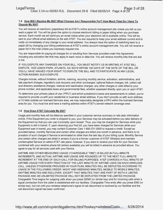 LegaiTerms Paqe 3 of 28
Case 1:14-cv-00262-RJL Document 29-8 Filed 06/05/14 Page 4 of 29'"
1.4 How Willi Receive My Bill? What Charges Am I Responsible For? How Much Time Do I Have To
Dispute My Bill?
You will receive an electronic (paperless) bill at AT&T's online account management site unless you tell us you
want a paper bill. You will be given the option to choose electronic billing or paper billing when you purchase
service. Each month we will send you an email notice when your electronic bill is available online. This will be
sent to your official email addresson file with AT&T. You are required to keep your email address current and to
notify us immediately of any change in your email address. You always have the option of switching back to a
paper bill by changing your billing preferences at AT&T's online account management site. You will not receive a
paper bill in the mail unless you expressly request one.
You are responsible for paying all charges for or resulting from Services provided under this Agreement,
including any activation fee that may apply to each voice or data line. You will receive monthly bills that are due
in full.
IF YOU DISPUTE ANY CHARGES ON YOUR BILL, YOU MUST NOTIFY US IN WRITING AT AT&T BILL
DISPUTE, 1025 LENOX PARK, ATLANTA, GA 30319 WITHIN 100 DAYS OF THE DATE OF THE BILL OR
YOU'LL HAVE WAIVED YOUR RIGHT TO DISPUTE THE BILL AND TO PARTICIPATE IN ANY LEGAL
ACTION RAISING SUCH DISPUTE.
Charges include, without limitation, airtime, roaming, recurring monthly service, activation, administrative, and
late payment charges; regulatory cost recovery and other surcharges; optional feature charges; toll, collect call
and directory assistance charges; restoral and reactivation charges; any other charges or calls bmed to your
phone number; and applicable taxes and governmental fees, whether assessed directly upon you or upon AT&T.
To determine your primary place of use ("PPU") and which jurisdiction's taxes and assessments to collect, you're
required to provide us with your residential or business street address. If you don't provide us with such address,
or,if it falls outside our licensed Services area, we may reasonably designate a PPU within the licensed Services
area for you. You must live and have a mailing address within AT&T's owned network coverage area.
1.5 How Does AT&T Calculate My Bill?
Usage and monthly fees will be billed as specified in your customer service summary or rate plan information
online. If the Equipment you order is shipped to you, your Services may be activated before you take delivery of
the Equipment so that you can use it promptly upon receipt. Thus, you may be charged for Services while your
Equipment is .still in transit. If, upon receiving your first bill, you have been charged for Services while your
Equipment was in transit, you may contact Customer Care 1-800-331-0500 to request a credit. Except as
provided below, monthly Services and certain other charges are billed one month in advance, and there is no
proration of such charges if Service is terminated on other than the last day of your billing cycle. Monthly Service
and certain other charges are billed in arrears if you're a former customer of AT&T Wireless and maintain
uninterrupted Service on select AT&T rate plans, however, if you elect to receive your bills for your Services
combined with your wireline phone bill (where available) you will be billed in advance as provided above. You
agree to pay for all services used with your Device.
AIRTIME AND OTHER MEASURED USAGE ("CHARGEABLE TIME") IS BILLED IN FULL-MINUTE
INCREMENTS, AND ACTUAL AIRTIME AND USAGE ARE ROUNDED UP TO THE NEXT FULL-MINUTE
INCREMENT AT THE END OF EACH CALL FOR BILLING PURPOSES. AT&T CHARGES A FULL MINUTE OF
AIRTIME USAGE FOR EVERY FRACTION OF THE LAST MINUTE OF AIRTIME USED ON EACH WIRELESS
CALL. UNLESS OTHERWISE PROVIDED IN YOUR PLAN, MINUTES WILL BE DEPLETED ACCORDING TO
USAGE IN THE FOLLOWING ORDER: NIGHT AND WEEKEND MINUTES, MOBILE TO MOBILE MINUTES,
ANYTIME MINUTES AND ROLLOVER, EXCEPT THAT MINUTES THAT ARE PART OF BOTH A LIMITED
PACKAGE AND AN UNLIMITED PACKAGE WILL NOT BE DEPLETED FROM THE LIMITED PACKAGE.
Chargeable Time begins for outgoing calls when you press SEND (or similar key) and for incoming calls when a
signal connection from the caller is established with our facilities. Chargeable Time ends after you press END (or
similar key}, but not until your wireless telephone's signal of call disconnect is received by our facilities and the
call disconnect signal has been confirmed.
http://www.att.com/shop/en/legalterms.html?toskey=wirelessCusto... 5/26/2014
 