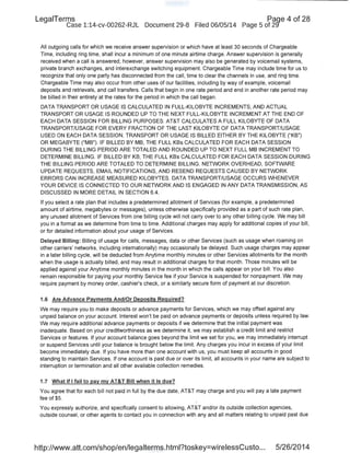 LegaiTerms Paqe 4 of 28
Case 1:14-cv-00262-RJL Document 29-8 Filed 06/05/14 Page 5 of 29'
All outgoing calls for which we receive answer supervision or which have at least 30 seconds of Chargeable
Time, including ring time, shall incur a minimum of one minute airtime charge. Answer supervision is generally
received when a call is answered; however, answer supervision may also be generated by voicemail systems,
private branch exchanges, and interexchange switching equipment. Chargeable Time may include time for us to
recognize that only one party has disconnected from the call, time to clear the channels in use, and ring time.
Chargeable Time may also occur from other uses of our facilities, including by way of example, voicemail
deposits and retrievals, and call transfers. Calls that begin in one rate period and end in another rate period may
be billed in their entirety at the rates for the period in which the call began.
DATA TRANSPORT OR USAGE IS CALCULATED IN FULL-KILOBYTE INCREMENTS, AND ACTUAL
TRANSPORT OR USAGE IS ROUNDED UP TO THE NEXT FULL-KILOBYTE INCREMENT AT THE END OF
EACH DATA SESSION FOR BILLING PURPOSES. AT&T CALCULATES A FULL KILOBYTE OF DATA
TRANSPORT/USAGE FOR EVERY FRACTION OF THE LAST KILOBYTE OF DATA TRANSPORT/USAGE
USED ON EACH DATA SESSION. TRANSPORT OR USAGE IS BILLED EITHER BY THE KILOBYTE ("KB")
OR MEGABYTE ("MB"). IF BILLED BY MB, THE FULL KBs CALCULATED FOR EACH DATA SESSION
DURING THE BILLING PERIOD ARE TOTALED AND ROUNDED UP TO NEXT FULL MB INCREMENT TO
DETERMINE BILLING. IF BILLED BY KB, THE FULL KBs CALCULATED FOR EACH DATA SESSION DURING
THE BILLING PERIOD ARE TOTALED TO DETERMINE BILLING. NETWORK OVERHEAD, SOFTWARE
UPDATE REQUESTS, EMAIL NOTIFICATIONS, AND RESEND REQUESTS CAUSED BY NETWORK
ERRORS CAN INCREASE MEASURED KILOBYTES. DATA TRANSPORT/USAGE OCCURS WHENEVER
YOUR DEVICE IS CONNECTED TO OUR NETWORK AND IS ENGAGED IN ANY DATA TRANSMISSION, AS
DISCUSSED IN MORE DETAIL IN SECTION 6.4.
If you select a rate plan that includes a predetermined allotment of Services (for example, a predetermined
amount of airtime, megabytes or messages), unless otherwise specifically provided as a part of such rate plan,
any unused allotment of Services from one billing cycle will not carry over to any other billing cycle. We may bill
you in a format as we determine from time to time. Additional charges may apply for additional copies of your bill,
or for detailed information about your usage of Services.
Delayed Billing: Billing of usage for calls, messages, data or other Services (such as usage when roaming on
other carriers' networks, including internationally) may occasionally be delayed. Such usage charges may appear
in a later billing cycle, will be deducted from Anytime monthly minutes or other Services allotments for the month
when the usage is actually billed, and may result in additional charges for that month. Those minutes will be
applied against your Anytime monthly minutes in the month in which the calls appear on your bill. You also
remain responsible for paying your monthly Service fee if your Service is suspended for nonpayment. We may
require payment by money order, cashier's check, or a similarly secure form of payment at our discretion.
1.6 Are Advance Payments And/Or Deposits Required?
We may require you to make deposits or advance payments for Services, which we may offset against any
unpaid balance on your account. Interest won't be paid on advance payments or deposits unless required by law.
We may require additional advance payments or deposits if we determine that the initial payment was
inadequate. Based on your creditworthiness as we determine it, we may establish a credit limit and restrict
Services or features. If your account balance goes beyond the limit we set for you, we may immediately interrupt
or suspend Services until your balance is brought below the limit. Any charges you incur in excess of your limit
become immediately due. If you have more than one account with us, you must keep all accounts in good
standing to maintain Services. If one account is past due or over its limit, all accounts in your name are subject to
interruption or termination and all other available collection remedies.
1.7 What if I fail to pay my AT&T Bill when it is due?
You agree that for each bill not paid in full by the due date, AT&T may charge and you will pay a late payment
fee of $5.
You expressly authorize, and specifically consent to allowing, AT&T and/or its outside collection agencies,
outside counsel, or other agents to contact you in connection with any and all matters relating to unpaid past due
http://www.att.com/shop/en/legalterms.html?toskey=wirelessCusto... 5/26/2014
 