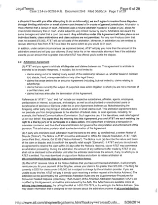 LegaiTerms Paqe 6 of 28
Case 1:14-cv-00262-RJL Document 29-8 Filed 06/05/14 Page 7 of 29'
a dispute it has with you after attempting to do so informally), we each agree to resolve those disputes
through binding arbitration or small claims court instead of in courts of general jurisdiction. Arbitration is
more informal than a lawsuit in court. Arbitration uses a neutral arbitrator instead of a judge or jury, allows for
more limited discovery than in court, and is subject to very liniited review by courts. Arbitrators can award the
same damages and relief that a court can award. Any arbitration under this Agreement will take place on an
individual basis; class arbitrations and class actions are not permitted. For any non-frivolous claim that
does not exceed $75,000, AT&T will pay all costs of the arbitration. Moreover, in arbitration you are entitled to
recover attorneys' fees from AT&T to at least the same extent as you would be in court.
In addition, under certain circumstances (as explained below), AT&T will pay you more than the amount of the
arbitrator's award and will pay your attorney (if any) twice his or her reasonable attorneys' fees if the arbitrator
awards you an amount that is greater than what AT&T has offered you to settle the dispute.
2.2 Arbitration Agreement
(1) AT&T and you agree to arbitrate all disputes and claims between us. This agreement to arbitrate is
intended to be broadly interpreted. It includes. but is not limited to:
• claims arising out of or relating to any aspect of the relationship between us, whether based in contract,
tort, statute, fraud, misrepresentation or any other legal theory;
• claims that arose before this or any prior Agreement (including, but not limited to, claims relating to
advertising);
• claims that are currently the subject of purported class action litigation in which you are not a member of
a certified class; and
• claims that may arise after the termination of this Agreement.
References to "AT&T," "you," and "us" include our respective subsidiaries, affiliates, agents, employees,
predecessors in interest, successors, and assigns, as well as all authorized or unauthorized users or
beneficiaries of services or Devices under this or prior Agreements between us. Notwithstanding the
foregoing, either party may bring an individual action in small claims court. This arbitration agreement does
not preclude you from bringing issues to the attention of federal, state, or local agencies, including, for
example, the Federal Communications Commission. Such agencies can, if the law allows, seek relief against
us on your behalf. You agree that, by entering into this Agreement, you and AT&T are each waiving the
right to a trial by jury or to participate in a class action. This Agreement evidences a transaction in
interstate commerce, and thus the Federal Arbitration Act governs the interpretation and enforcement of this
provision. This arbitration provision shall survive termination of this Agreement.
(2) A party who intends to seek arbitration must first send to the other, by certified mail, a written Notice of
Dispute ("Notice"). The Notice to AT&T should be addressed to: Office for Dispute Resolution, AT&T, 1025
Lenox Park Blvd., Atlanta, GA 30319 ("Notice Address"). The Notice must (a) describe the nature and basis
of the claim or dispute; and (b) set forth the specific relief sought ("Demand"). If AT&T and you do not reach
an agreement to resolve the claim within 30 days after the Notice is received, you or AT&T may commence
an arbitration proceeding. During the arbitration, the amount of any settlement offer made by AT&T or you
shall not be disclosed to the arbitrator until after the arbitrator determines the amount, if any, to which you or
AT&T is entitled. You may download or copy a form Notice and a form to initiate arbitration at
att.com/arbitration-forms (http://www.att.com/arbitration-formsl .
(3) After AT&T receives notice at the Notice Address that you have commenced arbitration, it will promptly
reimburse you for your payment of the filing fee, unless your claim is for greater than $75,000. (The filing fee
currently is $200 for claims under $10,000 but is subject to change by the arbitration provider. If you are
unable to pay this fee, AT&T will pay it directly upon receiving a written request at the Notice Address.) The
arbitration will be governed by the Commercial Arbitration Rules and the Supplementary Procedures for
Consumer Related Disputes (collectively, "AAA Rules") of the American Arbitration Association ("AAA"), as
modified by this Agreement, and will be administered by the AAA. The AAA Rules are available online at
adr.orq lhttp://www.adr.orgl , by calling the AAA at 1-800-778-7879, or by writing to the Notice Address. (You
may obtain information that is designed for non-lawyers about the arbitration process at att.com/arbitration-
http://www.att.com/shop/en/legalterms.html?toskey=wirelessCusto... 5/26/2014
 